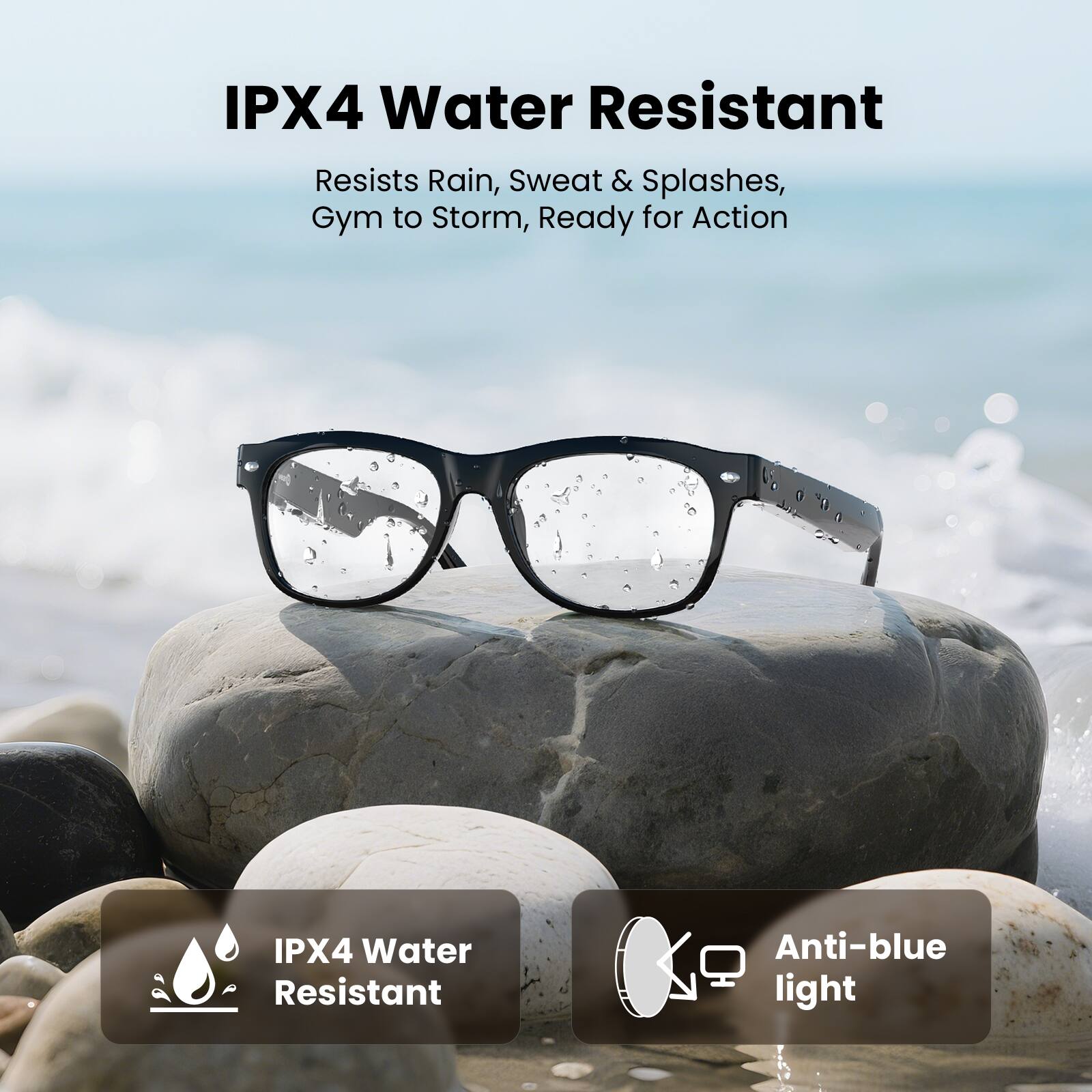 IPX4 Water Resistant  
Resists Rain, Sweat & Splashes,  
Gym to Storm, Ready for Action  

IPX4 Water Resistant  
Anti-blue light