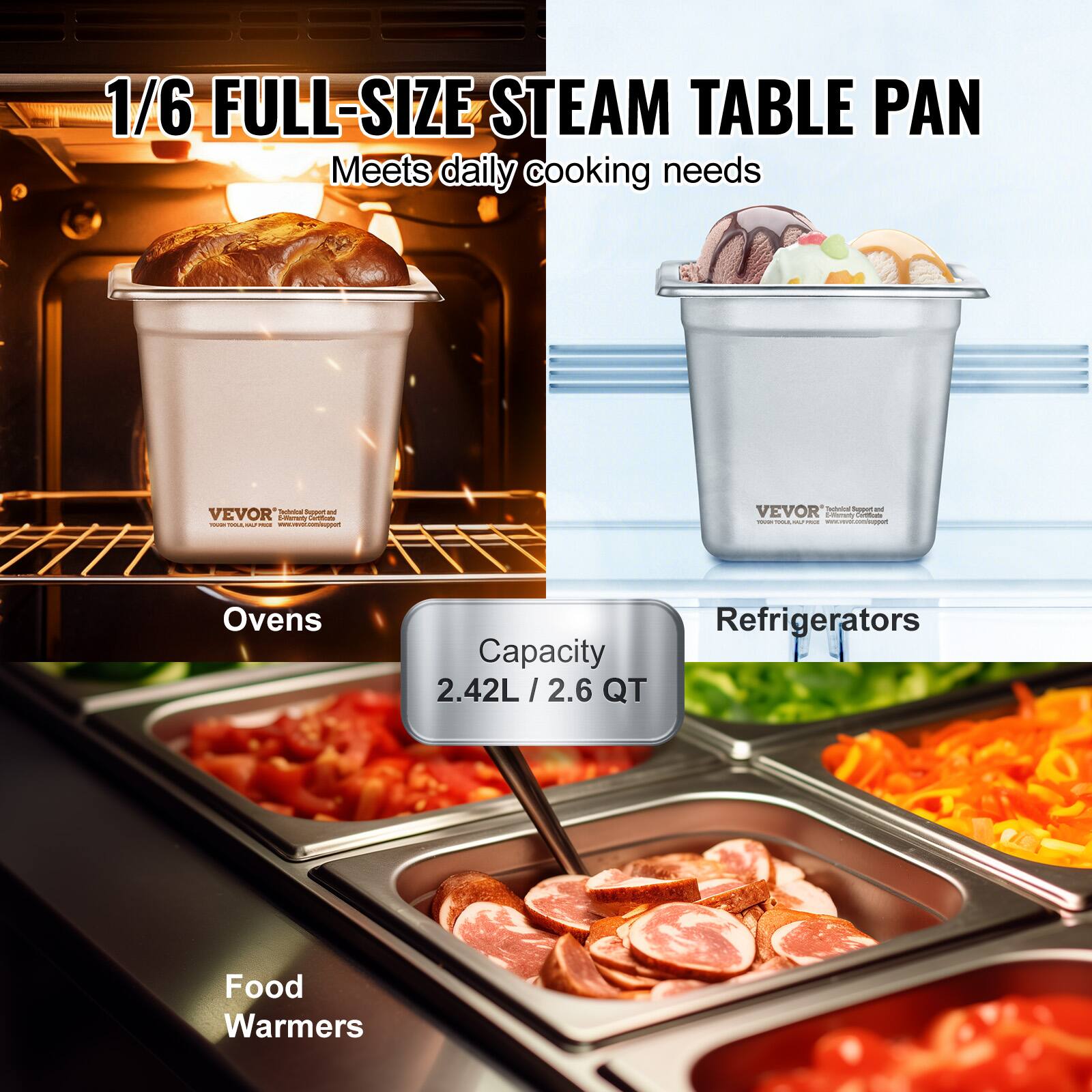 1/6 FULL-SIZE STEAM TABLE PAN  
Meets daily cooking needs  

VEVOR  
Professional Restaurant and Commercial Equipment  

Ovens  
Refrigerators  
Food Warmers  

Capacity  
2.42L / 2.6 QT