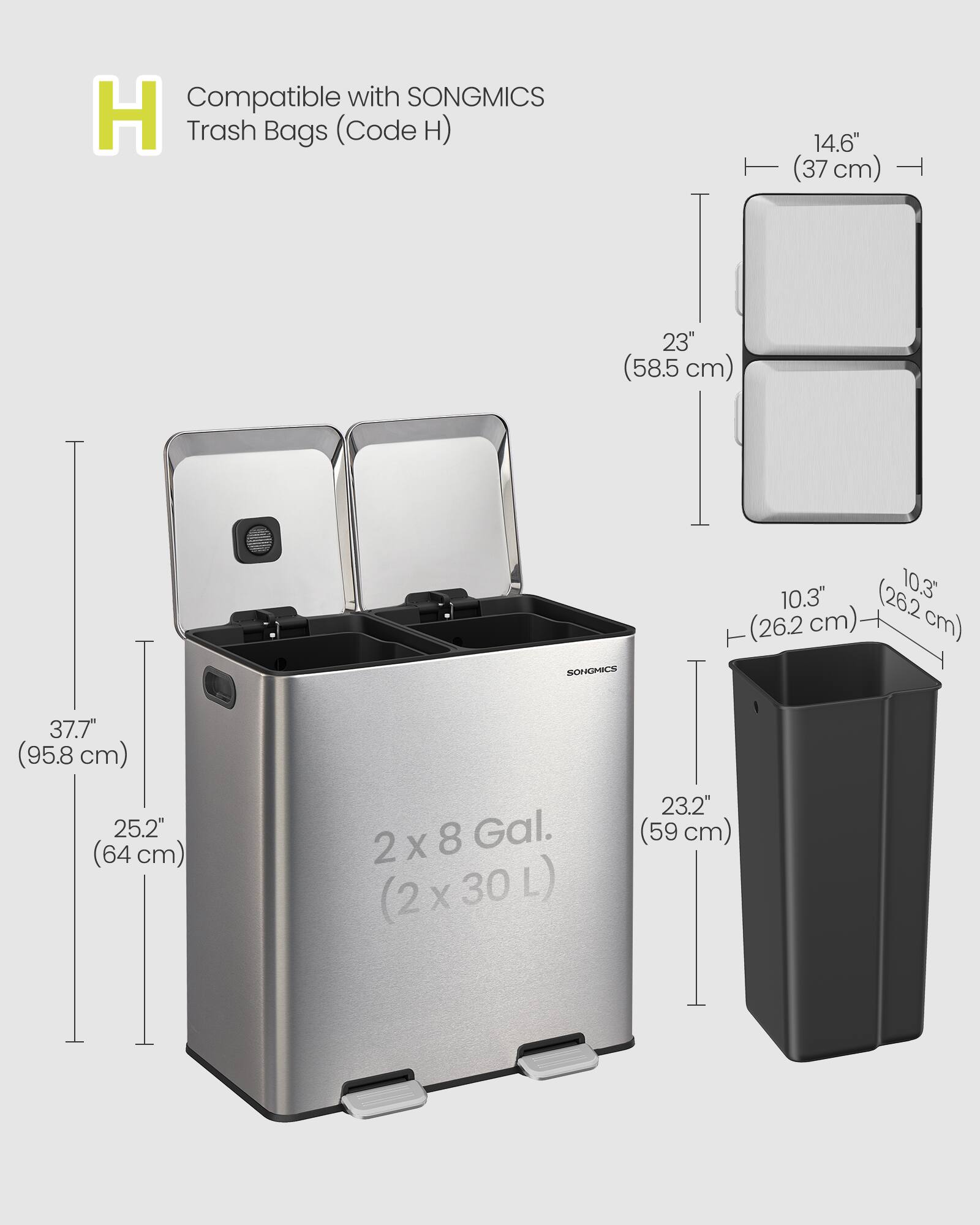 Compatible with SONGMICS H Trash Bags (Code H)  
14.6" (37 cm)  
23" (58.5 cm)  
10.3" (26.2 cm)  
37.7" (95.8 cm)  
25.2" (64 cm)  
2 X 8 Gal. (2 X 30 L)  
23.2" (59 cm)