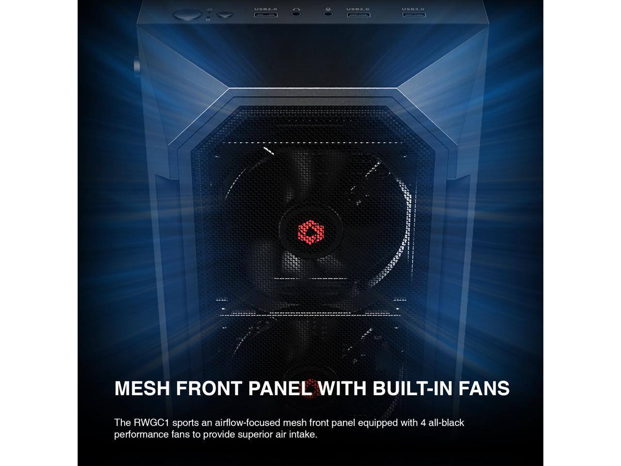USB2.0 USB2.0 USB3.0 MESH FRONT PANEL WITH BUILT-IN FANS

The RWGC1 sports an airflow-focused mesh front panel equipped with 4 all-black performance fans to provide superior air intake.