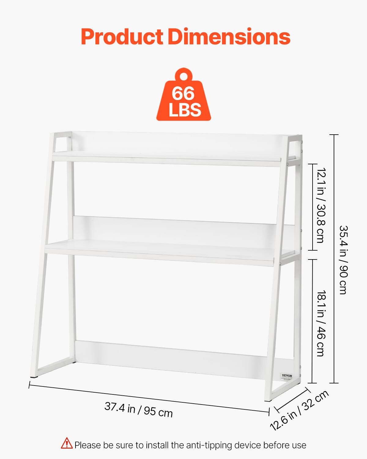 Product Dimensions

66 LBS

12.1 in / 30.8 cm  
18.1 in / 46 cm  
35.4 in / 90 cm  
37.4 in / 95 cm  
12.6 in / 32 cm

Please be sure to install the anti-tipping device before use