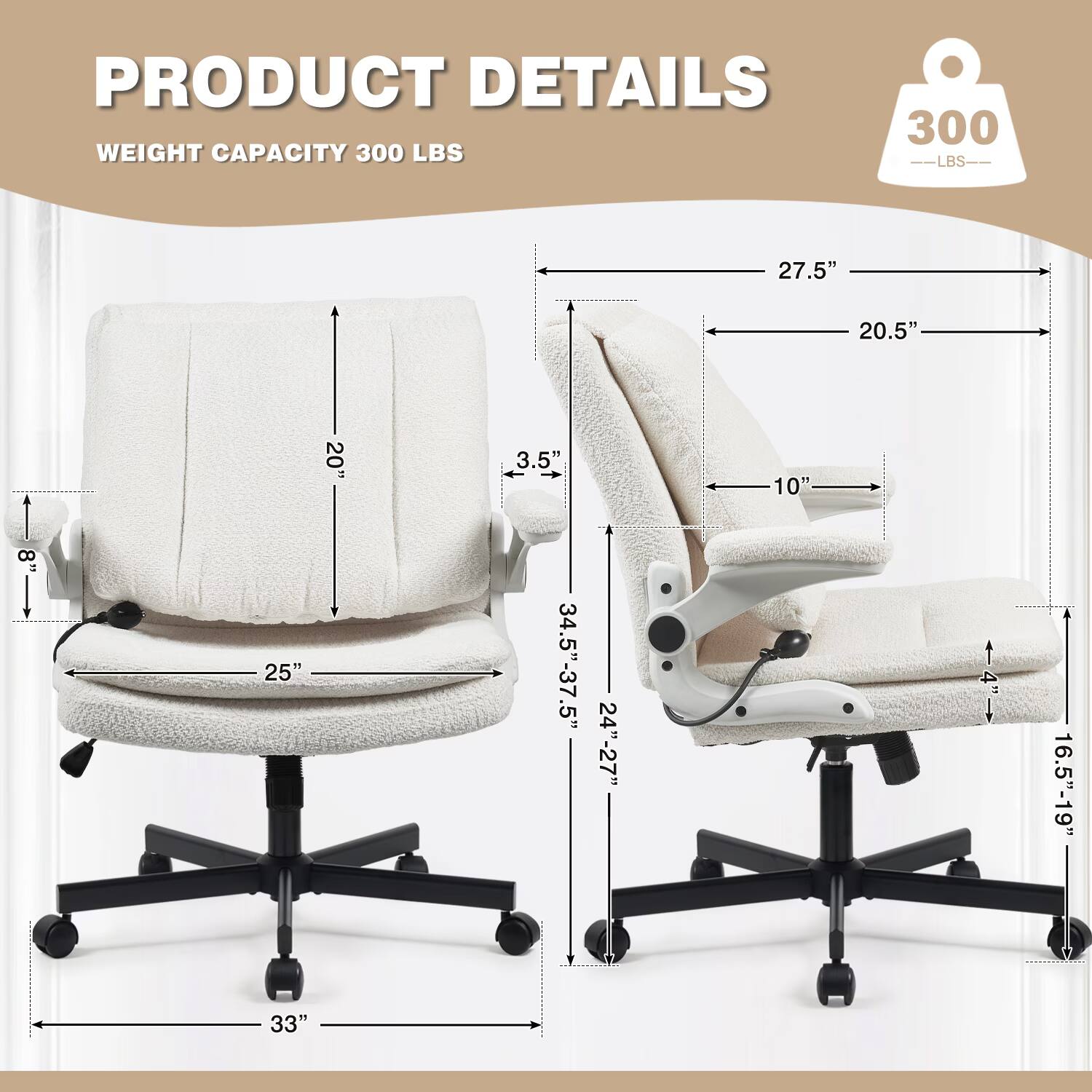PRODUCT DETAILS  
WEIGHT CAPACITY 300 LBS  
27.5"  
20.5"  
20"  
3.5"  
10"  
8"  
25"  
34.5"-37.5"  
24"-27"  
4"  
33"