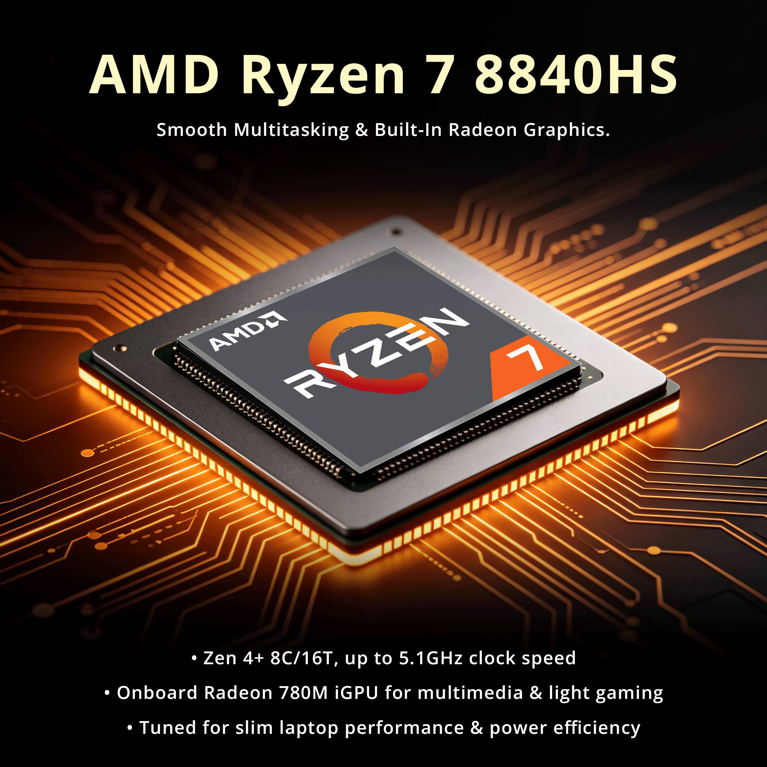 AMD Ryzen 7 8840HS  
Smooth Multitasking & Built-In Radeon Graphics.  

AMD Ryzen 7 8840HS  
Zen 4+ 8C/16T, up to 5.1GHz clock speed  
Onboard Radeon 780M iGPU for multimedia & light gaming  
Tuned for slim laptop performance & power efficiency