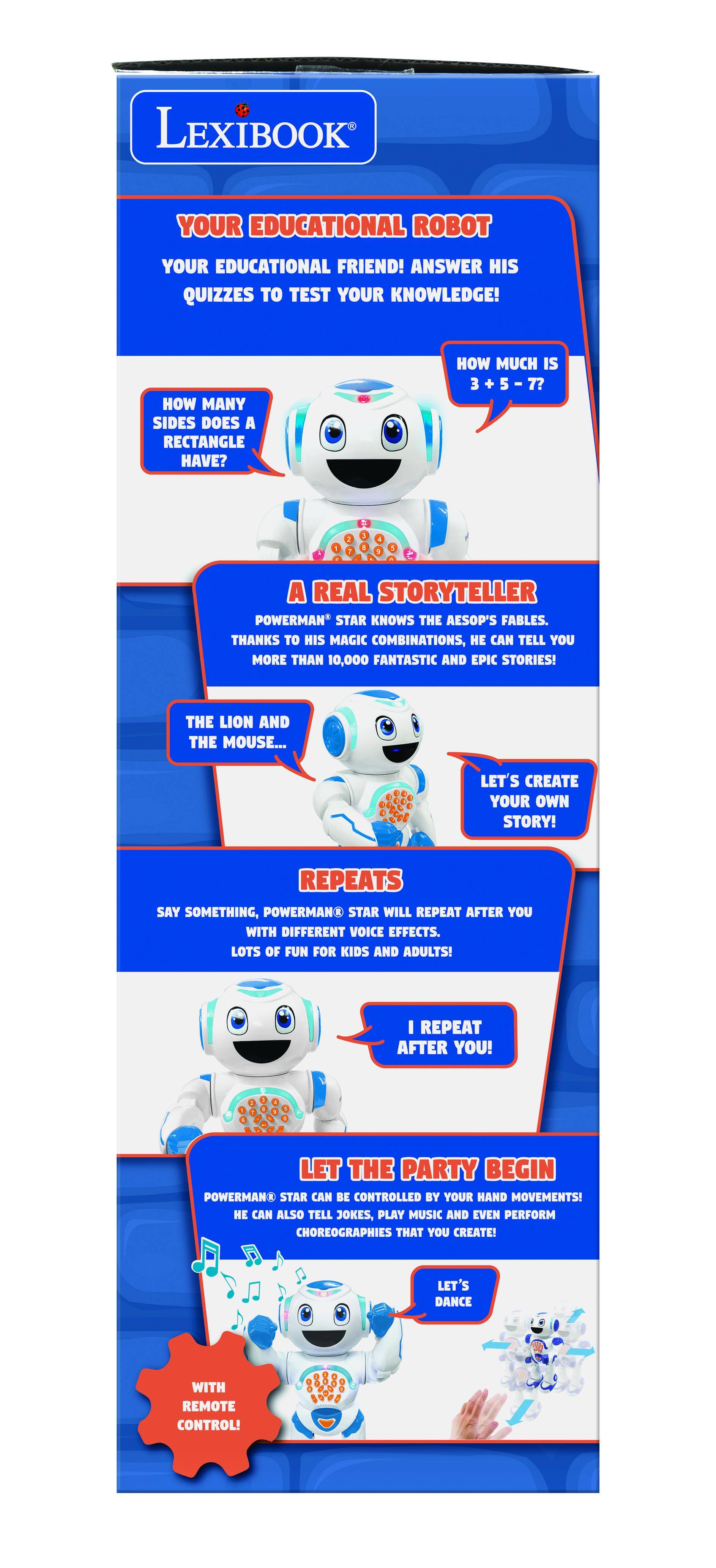 LEXIBOOK  
YOUR EDUCATIONAL ROBOT  
YOUR EDUCATIONAL FRIEND! ANSWER HIS QUIZZES TO TEST YOUR KNOWLEDGE!  

HOW MANY SIDES DOES A RECTANGLE HAVE?  
HOW MUCH IS 3 + 5 - 7?  

A REAL STORYTELLER  
POWERMAN* STAR KNOWS THE AESOP'S FABLES. THANKS TO HIS MAGIC COMBINATIONS, HE CAN TELL YOU MORE THAN 10,000 FANTASTIC AND EPIC STORIES!  
THE LION AND THE MOUSE...  
LET'S CREATE YOUR OWN STORY!  

REPEATS  
SAY SOMETHING, POWERMAN* STAR WILL REPEAT AFTER YOU WITH DIFFERENT VOICE EFFECTS.  
LOTS OF FUN FOR KIDS AND ADULTS!  
I REPEAT AFTER YOU!  

LET THE PARTY BEGIN  
POWERMAN* STAR CAN BE CONTROLLED BY YOUR HAND MOVEMENTS! HE CAN ALSO TELL JOKES, PLAY MUSIC AND EVEN PERFORM CHOREOGRAPHIES THAT YOU CREATE!  
LET'S DANCE WITH REMOTE CONTROL!  

WITH REMOTE CONTROL!