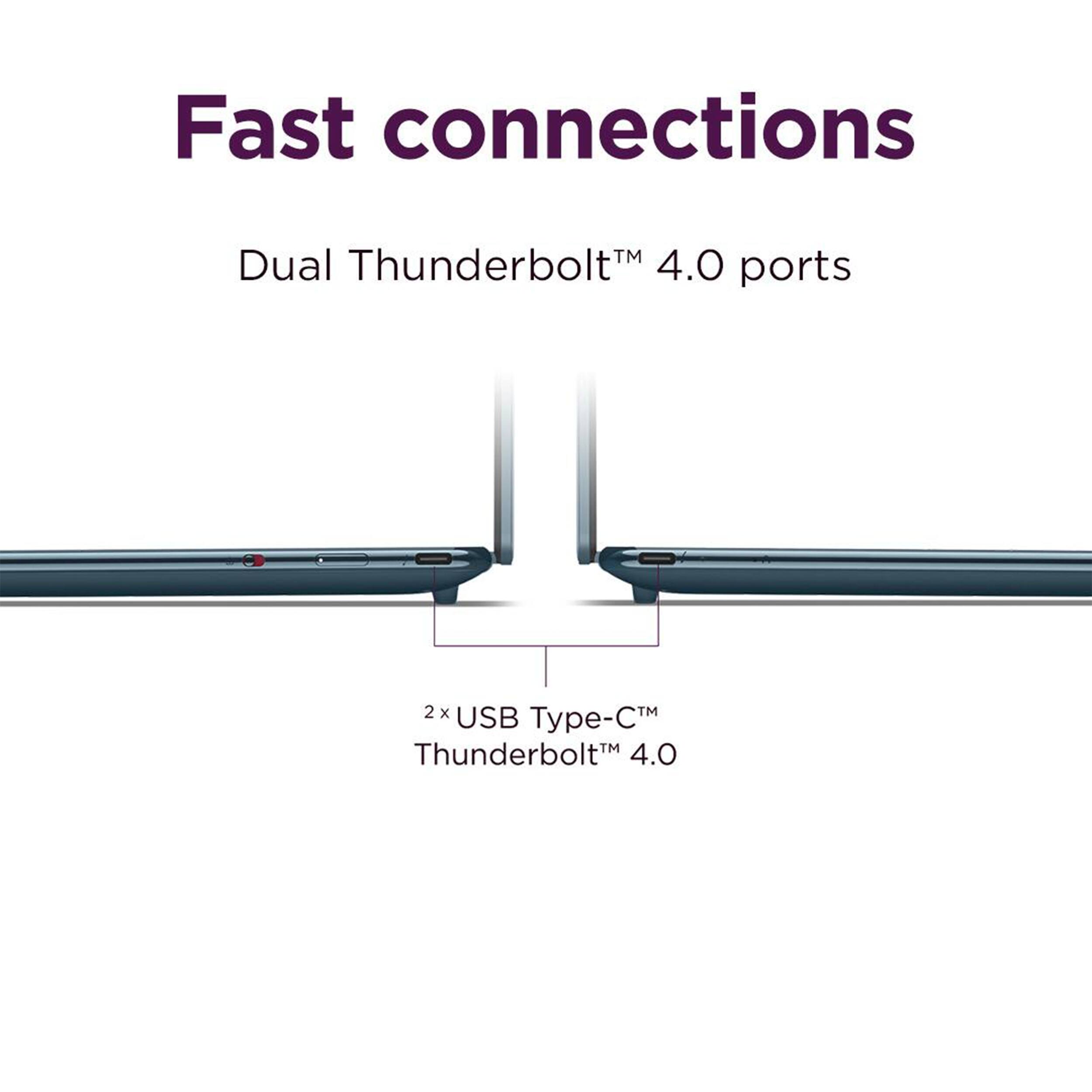 Fast connections  
Dual Thunderbolt™ 4.0 ports  
2x USB Type-C™ Thunderbolt™ 4.0