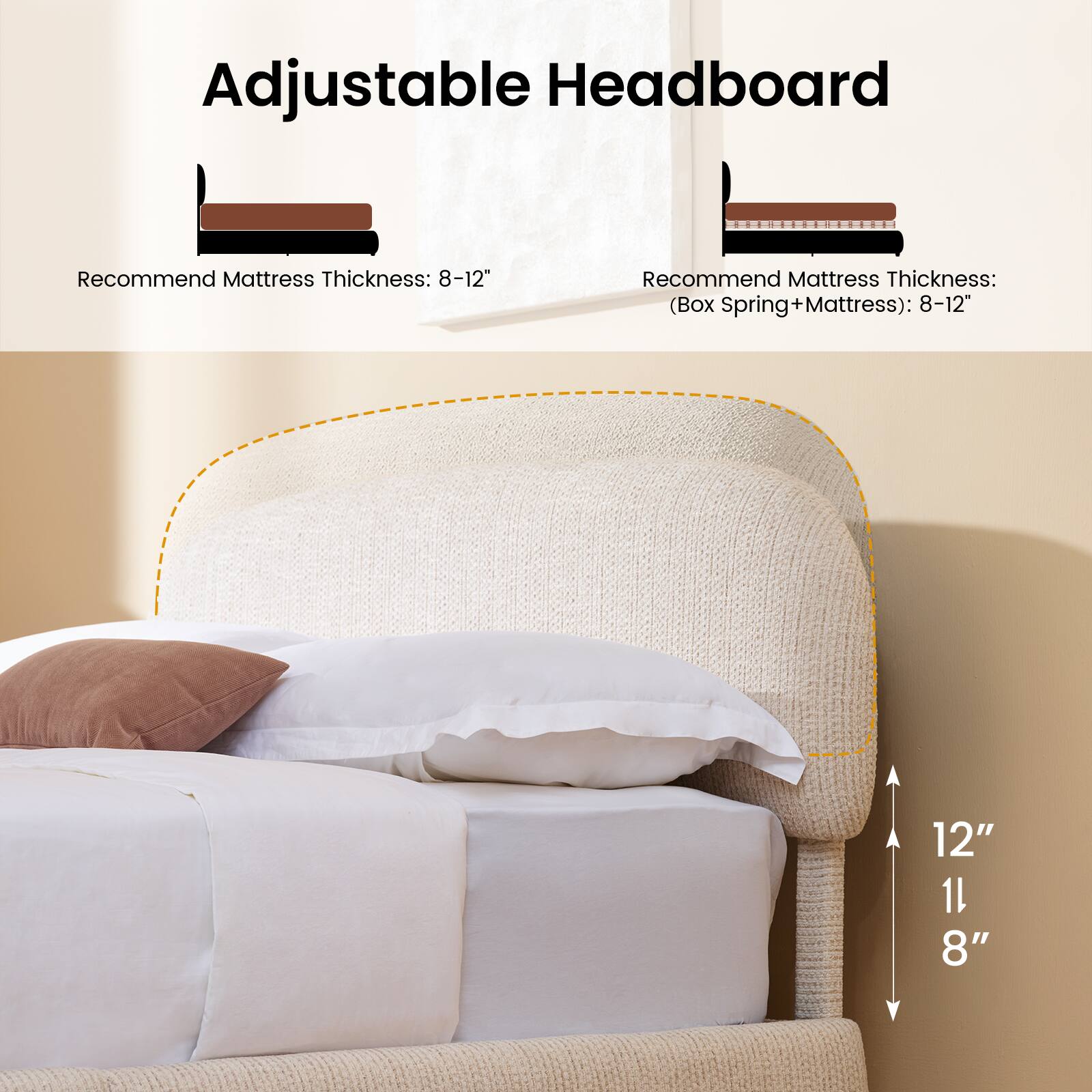 Adjustable Headboard

Recommend Mattress Thickness: 8-12"

Recommend Mattress Thickness: (Box Spring + Mattress): 8-12"

12" 11" 8"