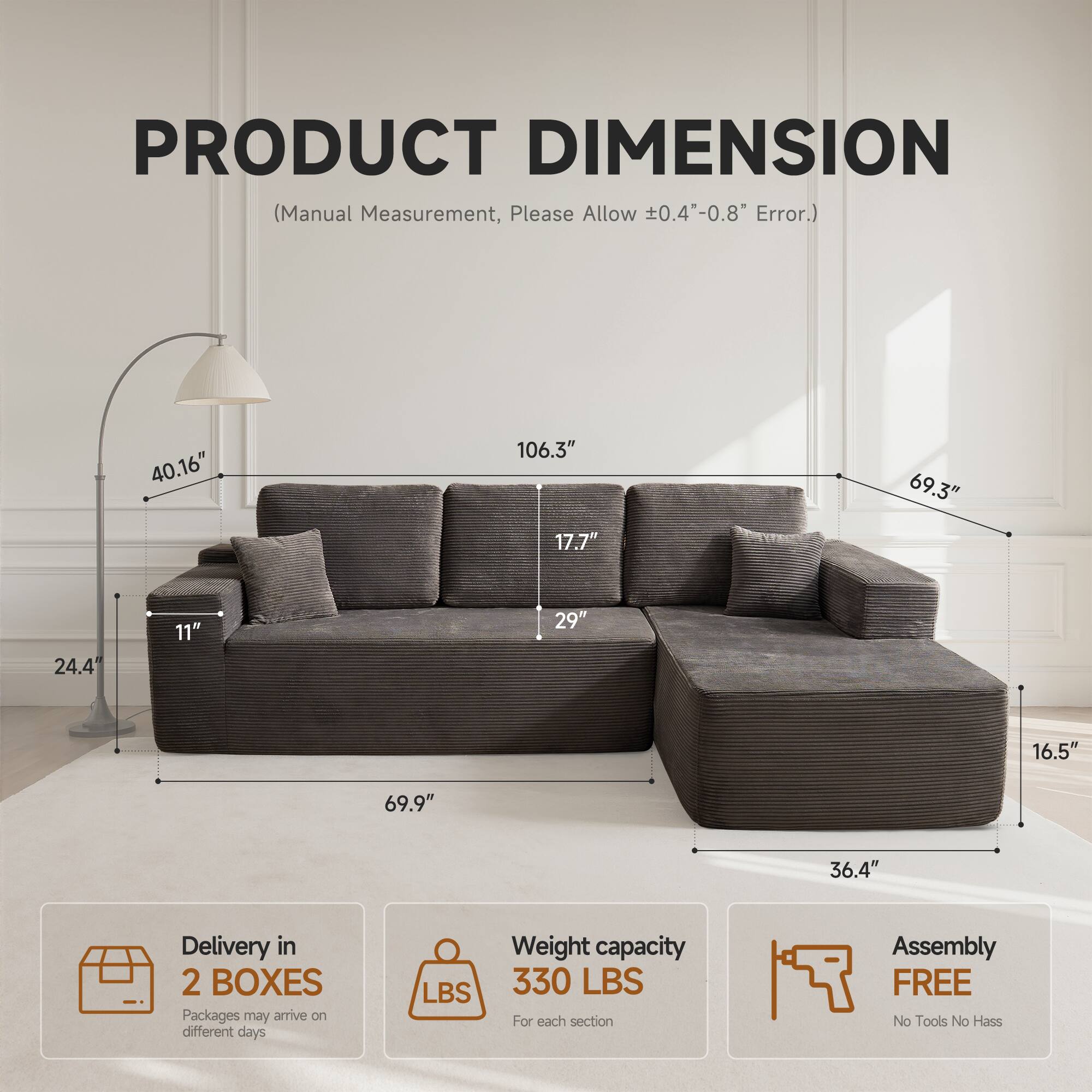 PRODUCT DIMENSION  
(Manual Measurement, Please Allow ±0.4"-0.8" Error.)  

40.16"  
106.3"  
69.3"  
17.7"  
24.4"  
11"  
29"  
16.5"  
69.9"  
36.4"  

Delivery in 2 BOXES  
Packages may arrive on different days  

Weight capacity 330 LBS  
For each section  

Assembly FREE  
No Tools No Hassle