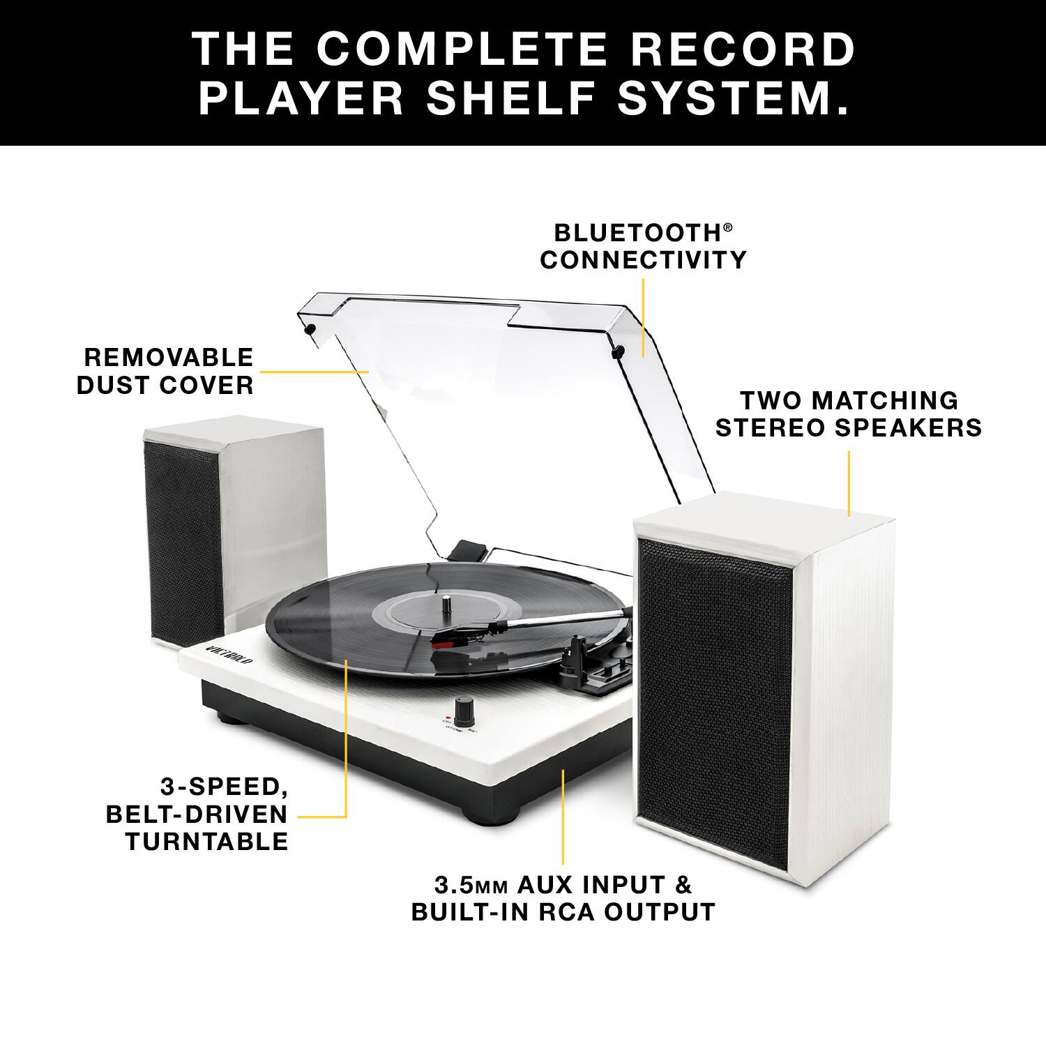 THE COMPLETE RECORD PLAYER SHELF SYSTEM.

- BLUETOOTH CONNECTIVITY
- REMOVABLE DUST COVER
- TWO MATCHING STEREO SPEAKERS
- 3-SPEED, BELT-DRIVEN TURNTABLE
- 3.5MM AUX INPUT & BUILT-IN RCA OUTPUT