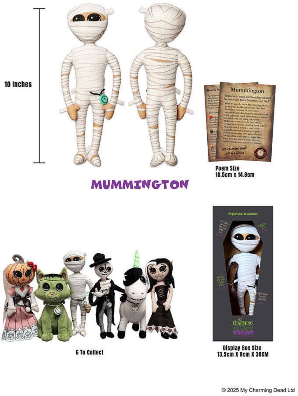 10 Inches

Stow to
Mummington "With every and handage Mads the
My
A
Poem Size 10.5cm X 14.8cm MUMMINGTON
Hightime Guardian
CHARMING 
6 To Collect
Display Box Size 13.5cm X 8cm x 30CM
 2025 My Charming Dead Ltd