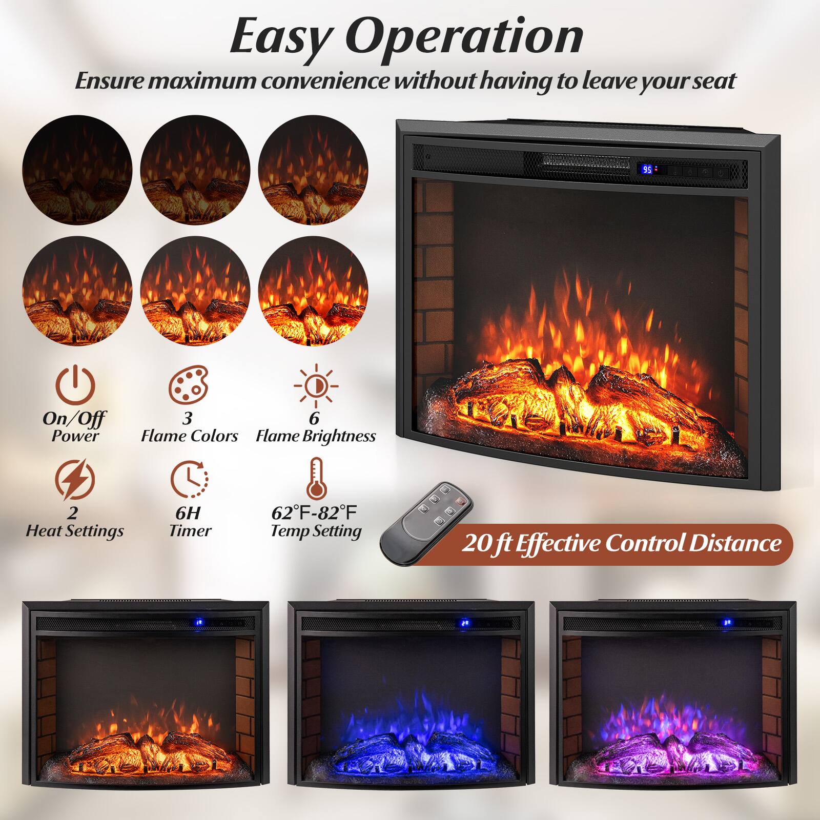Easy Operation  
Ensure maximum convenience without having to leave your seat

- On/Off Power
- 3 Flame Colors
- 6 Flame Brightness
- 2 Heat Settings
- 6H Timer
- 62°F-82°F Temp Setting
- 20 ft Effective Control Distance