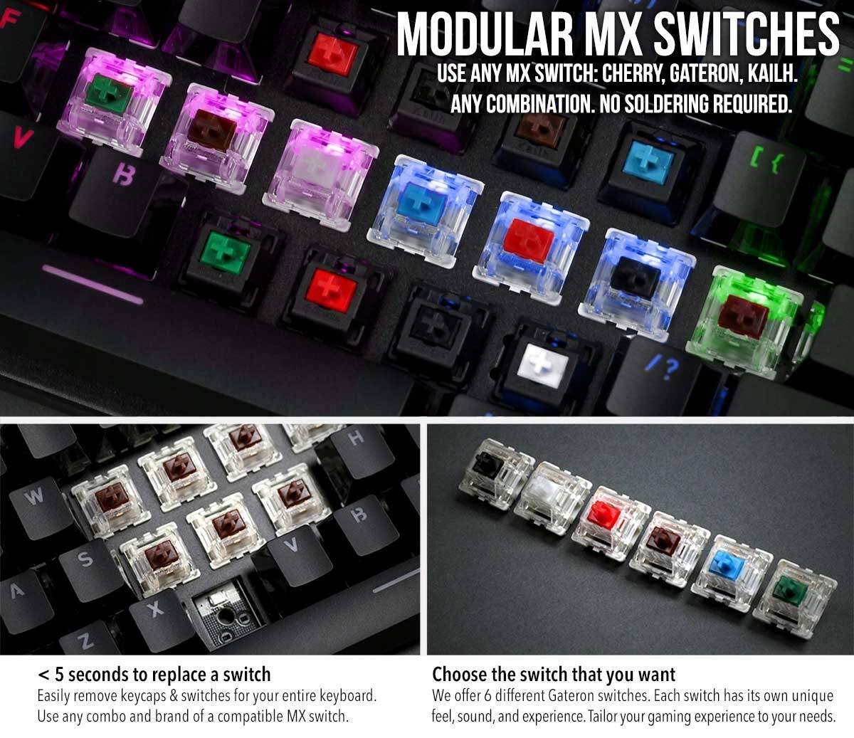 **MODULAR MX SWITCHES**

- USE ANY MX SWITCH: CHERRY, GATERON, KAILH.
- ANY COMBINATION. NO SOLDERING REQUIRED.

**< 5 seconds to replace a switch**

- Easily remove keycaps & switches for your entire keyboard.
- Use any combo and brand of a compatible MX switch.

**Choose the switch that you want**

- We offer 6 different Gateron switches. Each switch has its own unique feel, sound, and experience.
- Tailor your gaming experience to your needs.