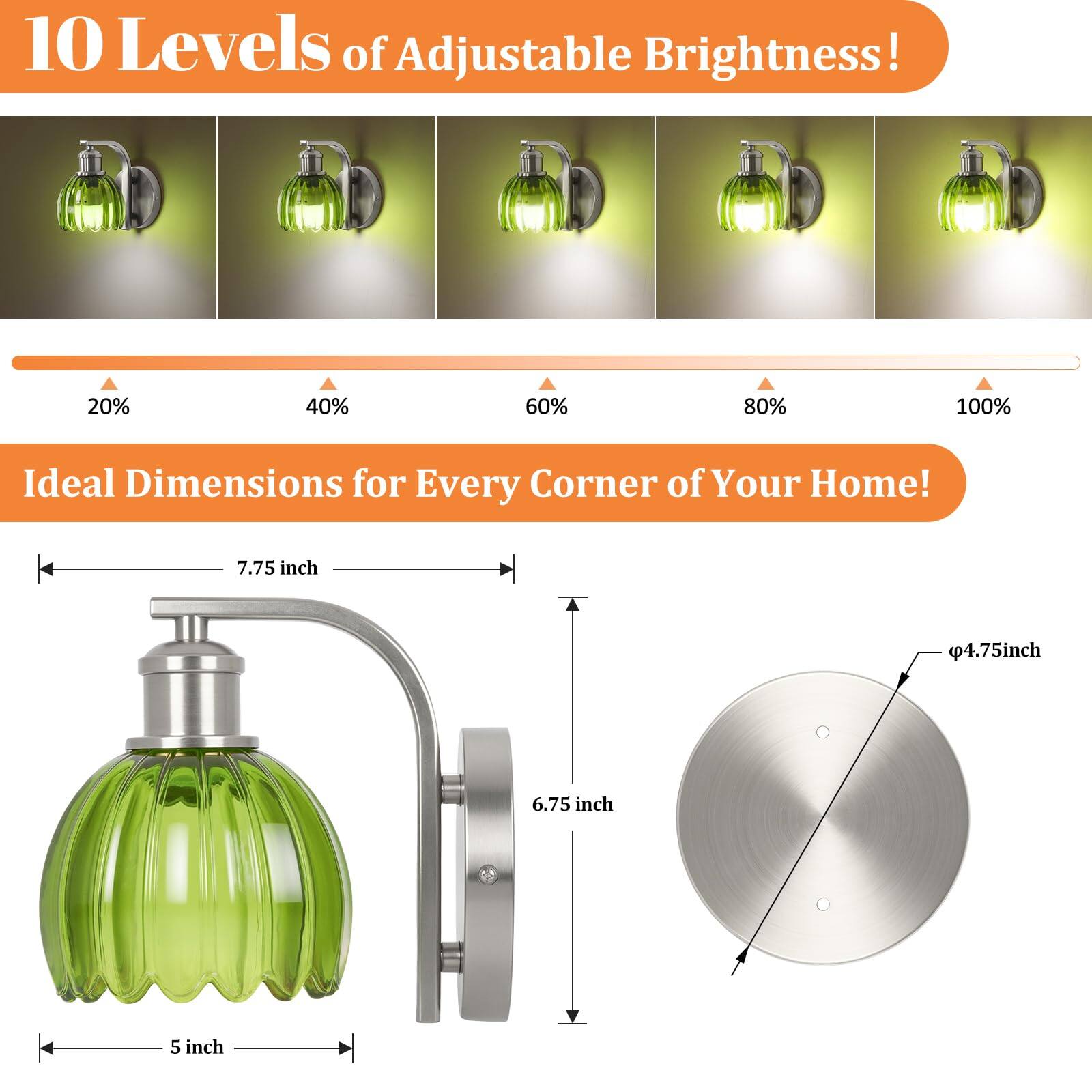 10 Levels of Adjustable Brightness!  
20% 40% 60% 80% 100%  

Ideal Dimensions for Every Corner of Your Home!  
7.75 inch 4.75 inch 6.75 inch 5 inch