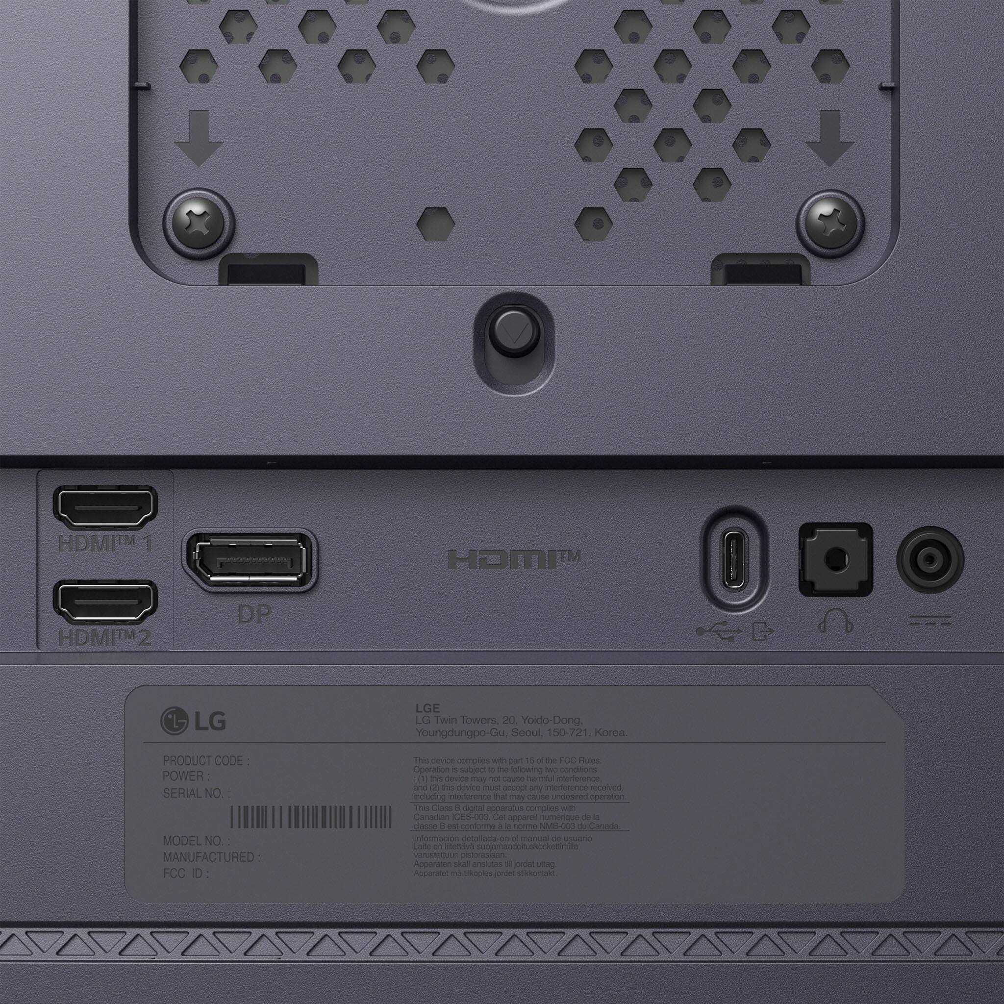 HDMI™1  
HDMI™2  
DP  
LG  
LG Twin Towers, 20, Yoido-Dong, Youngdungpo-Gu, Seoul, 150-721, Korea.  
PRODUCT CODE:  
POWER:  
SERIAL NO.:  
MODEL NO.:  
MANUFACTURED:  
FCC ID:  
This device complies with Part 15 of the FCC Rules. Operation is subject to the following two conditions: (1) this device may not cause harmful interference, and (2) this device must accept any interference received, including interference that may cause undesired operation.  
This Class B digital apparatus complies with Canadian ICES-003.  
Cet appareil numérique de la classe B est conforme à la norme NMB-003 du Canada.  
Información detallada en el manual de usuario.  
Laite on bottava suojamaadotuskosketimilla arusteltuur pistorasiaan.  
Apparaten skal anslutas till ett gronduttag.  
Apparatet måste order stocked.
