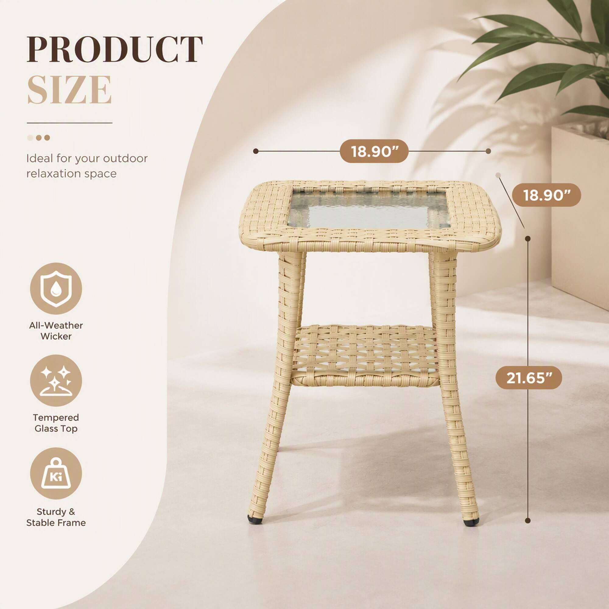 PRODUCT SIZE  
Ideal for your outdoor relaxation space  
18.90"  
18.90"  
All-Weather Wicker  
21.65"  
Tempered Glass Top  
Sturdy & Stable Frame