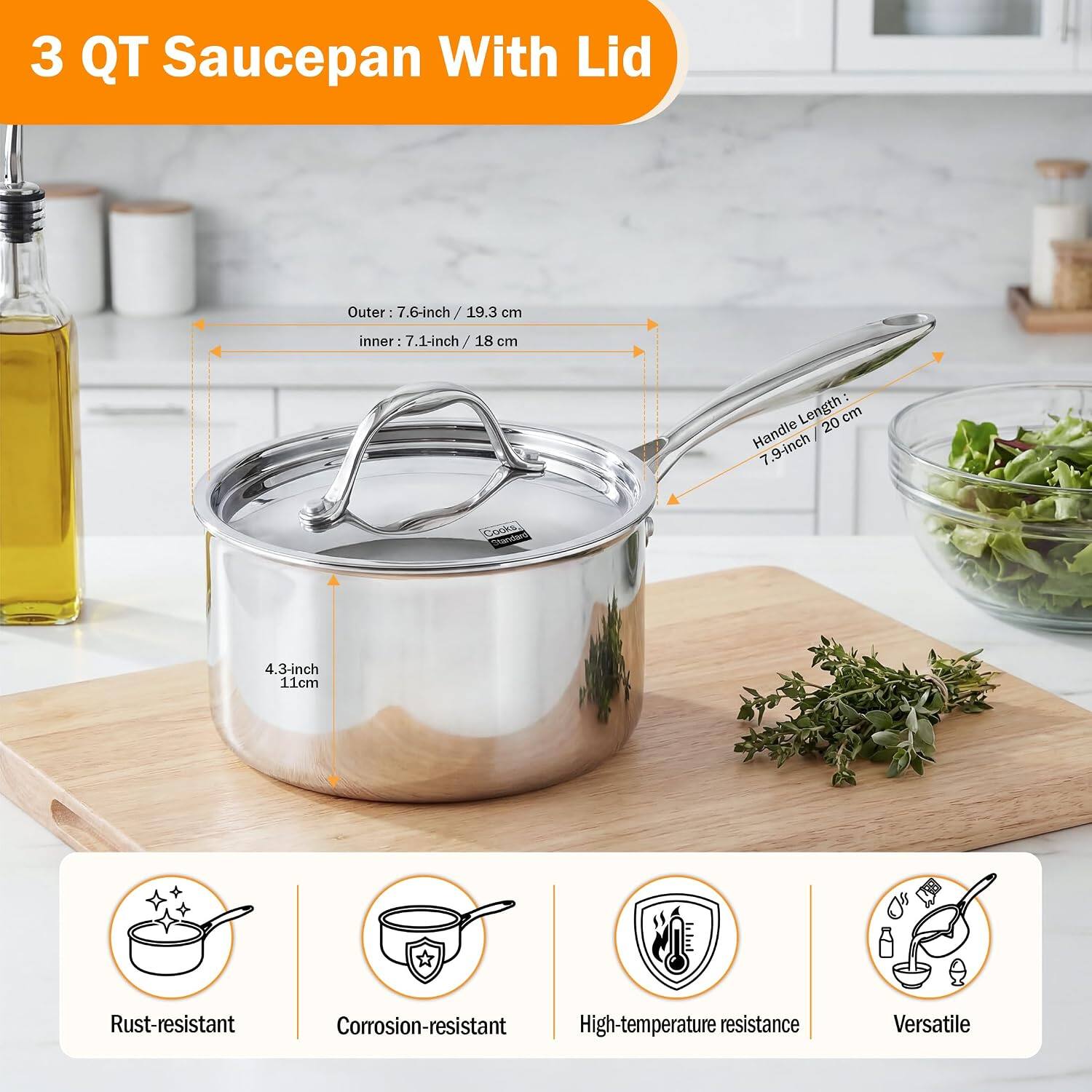 3 QT Saucepan With Lid

Outer: 7.6-inch / 19.3 cm
Inner: 7.1-inch / 18 cm
Handle Length: 7.9-inch / 20 cm

Cooks, Standard

4.3-inch / 11 cm

Rust-resistant
Corrosion-resistant
High-temperature resistance
Versatile
