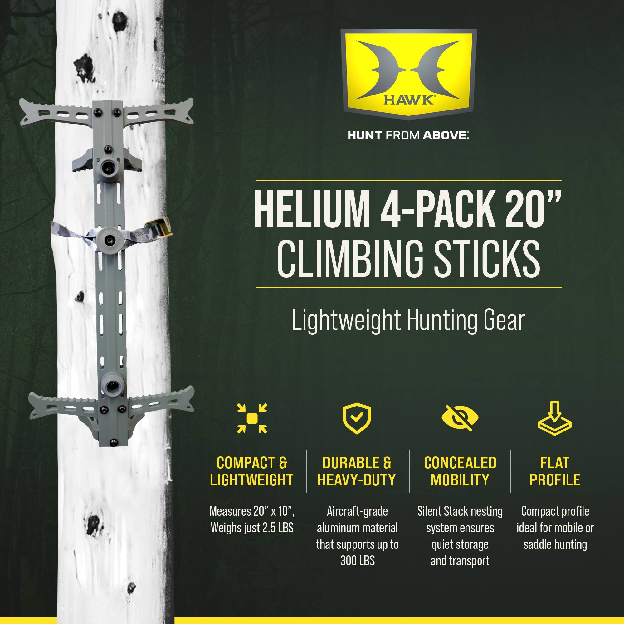HAWK HUNT FROM ABOVE.  
HELIUM 4-PACK 20" CLIMBING STICKS  
Lightweight Hunting Gear  

COMPACT & LIGHTWEIGHT  
Measures 20" x 10", Weighs just 2.5 LBS  

DURABLE & HEAVY-DUTY  
Aircraft-grade aluminum material that supports up to 300 LBS  

CONCEALED MOBILITY  
Silent Stack nesting system ensures quiet storage and transport  

FLAT PROFILE  
Compact profile ideal for mobile or saddle hunting