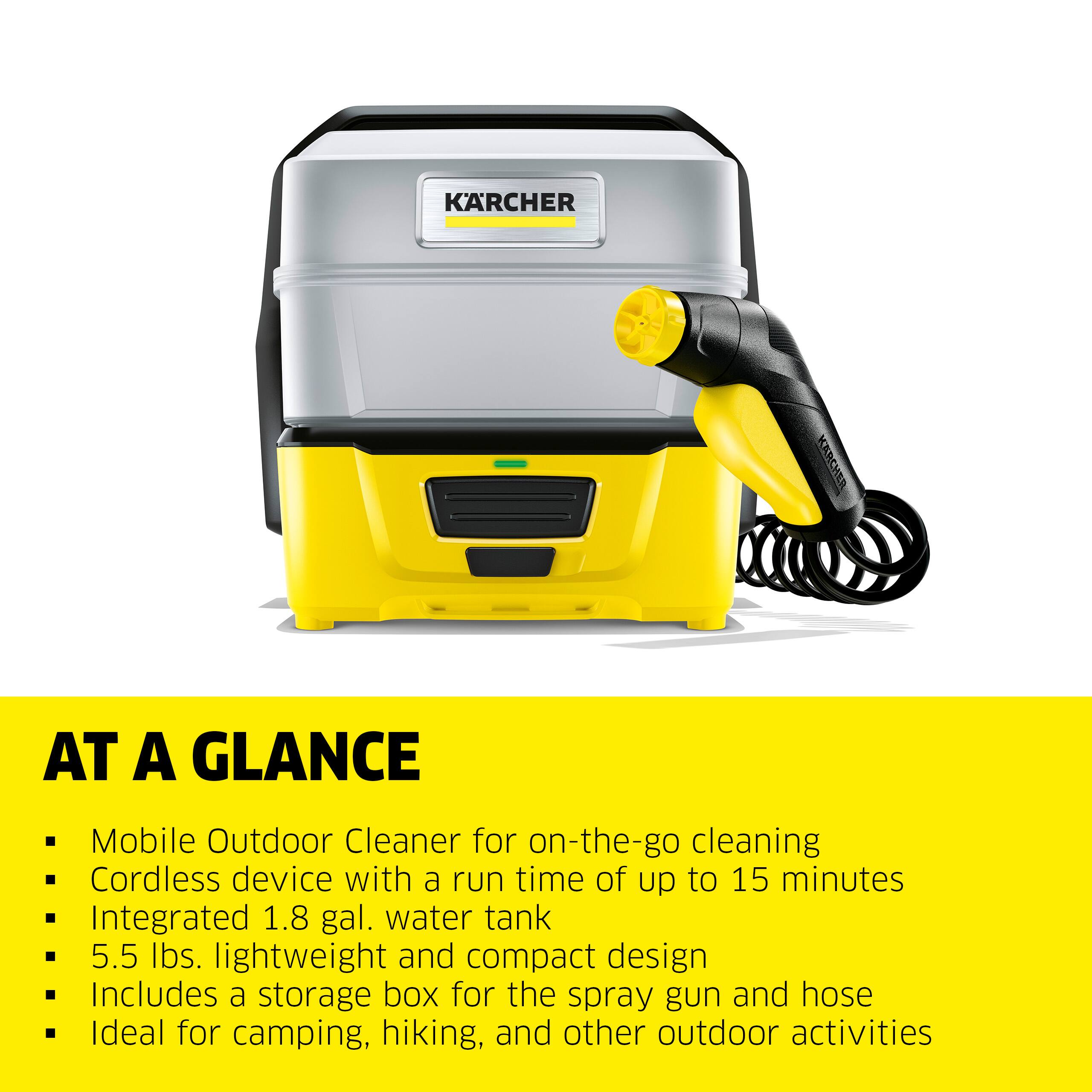 KARCHER AT A GLANCE

Mobile Outdoor Cleaner for on-the-go cleaning  
Cordless device with a run time of up to 15 minutes  
Integrated 1.8 gal. water tank  
5.5 lbs. lightweight and compact design  
Includes a storage box for the spray gun and hose  
Ideal for camping, hiking, and other outdoor activities