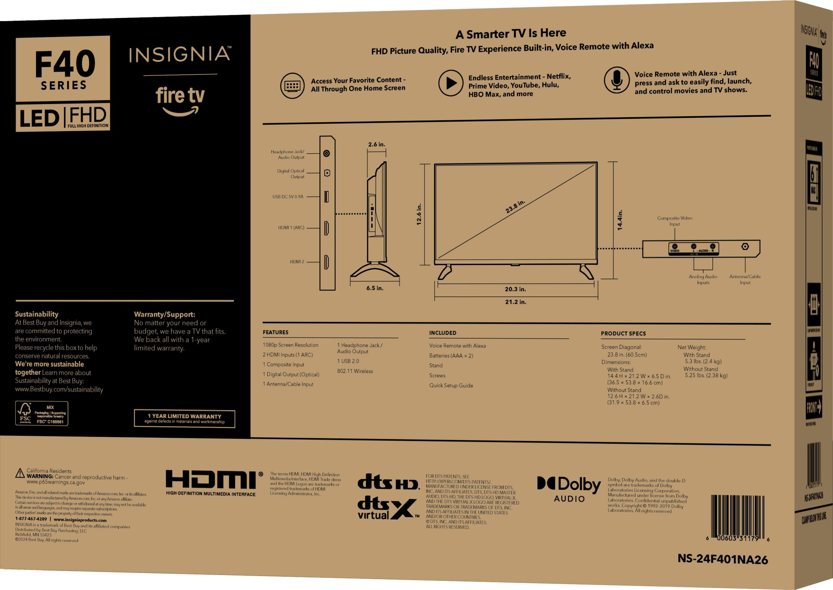 Insignia F40 Series fire tv LED FHD picture quality, Fire TV experience, Voice remote with Alexa, Just endless entertainment, Netflix, Access your favorite content easily, Launch, Hulu, Press and control movies and shows, HBO, Max, and more. Insignia F40 E Series 12.6 in. 14.4 in. Composite and digital antenna, Sustainability, Warranty/Support: Buy Insignia, matter your need, committed to protecting the environment, have that fits. Recycle please help conserve natural resources. We're more sustainable together. Learn about Sustainability at Best Buy: [www.BestBuy.com/sustainability](http://www.BestBuy.com/sustainability). LIMITED WARRANTY. Features: 1080p screen resolution, Inputs: ARC (Audio Return Channel) Composite digital audio (optical), Antenna/Cable Headphone output, Wireless (802.11 Wi-Fi) INCLUDED: Monitor, Batteries, Stand, Screws, Quick Setup Guide.