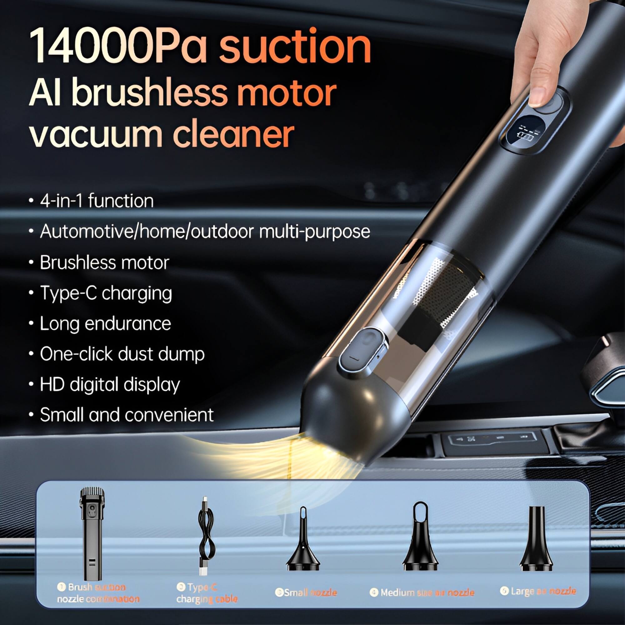 14000Pa suction  
AI brushless motor vacuum cleaner  

- 4-in-1 function  
- Automotive/home/outdoor multi-purpose  
- Brushless motor  
- Type-C charging  
- Long endurance  
- One-click dust dump  
- HD digital display  
- Small and convenient  

- Brush suction nozzle combination  
- Type C charging cable  
- Small nozzle  
- Medium size nozzle  
- Large nozzle