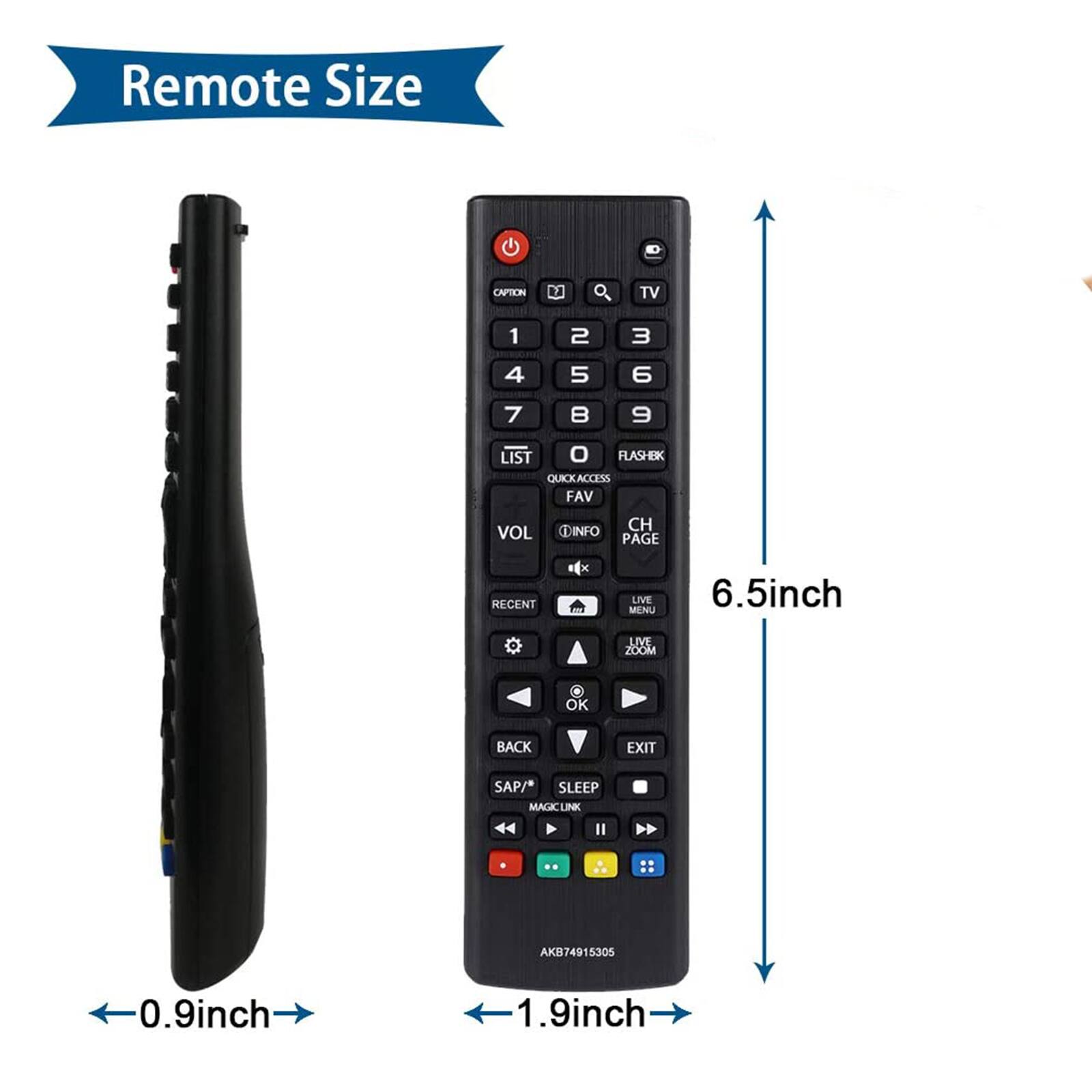 Remote Size

CAPTION & TV

1 2 3 4 5 6 7 8 9

LIST 0 FLASH BK QUICK ACCESS FAV

VOL

DINFO CH PAGE

RECENT

x m

LIVE MENU

6.5inch

LIVE ZOOM

OK

BACK

EXIT

SAP/ SLEEP MAGICLINK

AKB74915305

0.9inch

1.9inch