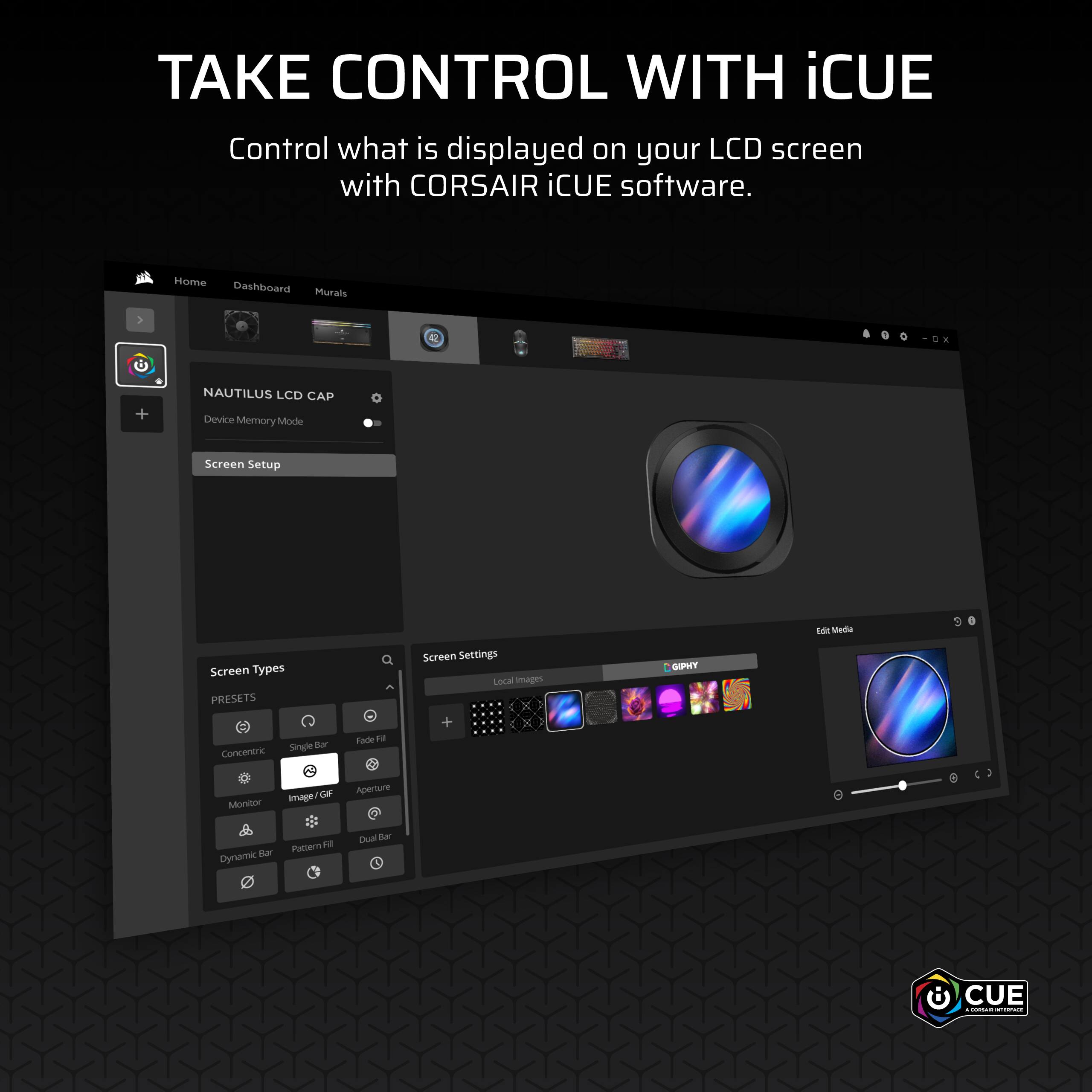 TAKE CONTROL WITH iCUE  
Control what is displayed on your LCD screen with CORSAIR iCUE software.

Home Dashboard Murals  
NAUTILUS LCD CAP  
Device Memory Mode  
Screen Setup  

Screen Types  
PRESETS  
Concentric  
Single Bar  
Fade Fill  
Monitor  
Image / GIF  
Aperture  
Dynamic Bar  
Pattern Fill  
Dual Bar  

Screen Settings  
Local Images  
GIPHY  

Edit Media