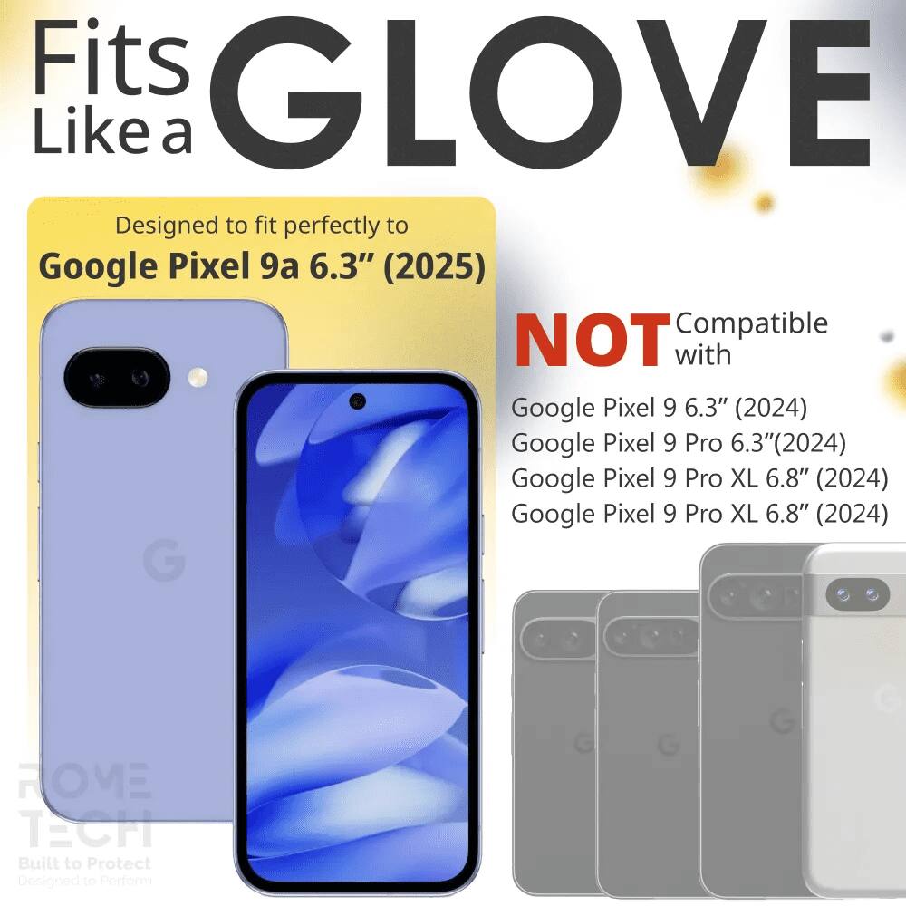 Fits GLOVE Like a  
Designed to fit perfectly to Google Pixel 9a 6.3" (2025)  
NOT Compatible with Google Pixel 9 6.3" (2024)  
Google Pixel 9 Pro 6.3" (2024)  
Google Pixel 9 Pro XL 6.8" (2024)  
Google Pixel 9 Pro XL 6.8" (2024)  
G HOVEE TECH  
Built to Protect  
Designed to Perform