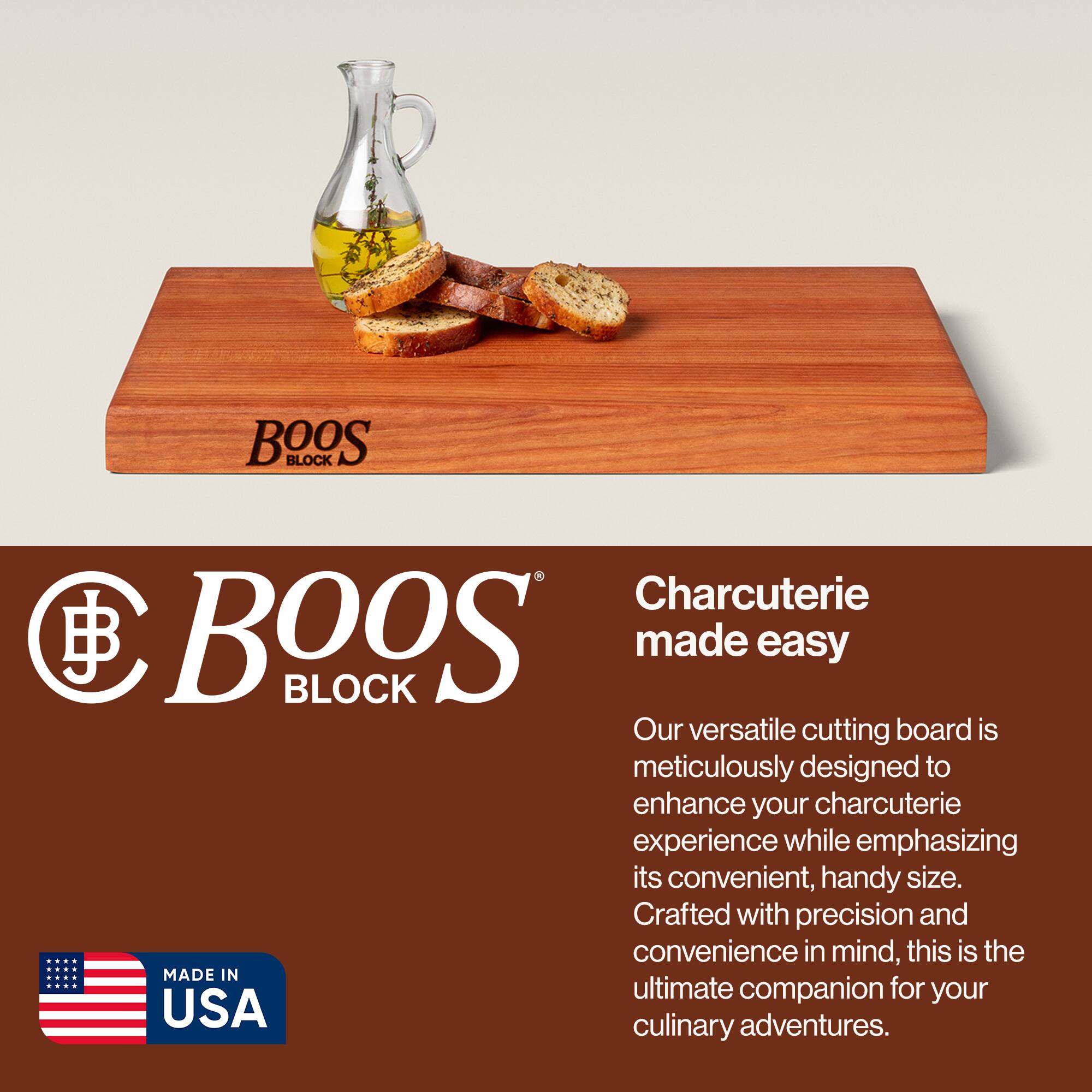 BOOS BLOCK  
Charcuterie made easy  

Our versatile cutting board is meticulously designed to enhance your charcuterie experience while emphasizing its convenient, handy size. Crafted with precision and convenience in mind, this is the ultimate companion for your culinary adventures.  

MADE IN USA