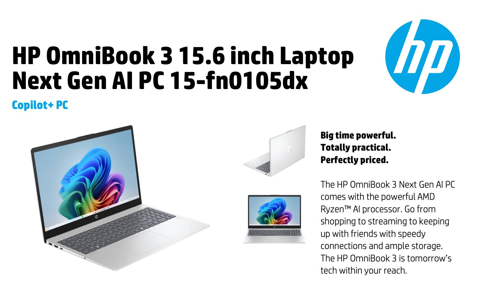 HP OmniBook 3 15.6 inch Laptop  
hp Next Gen AI PC 15-fn0105dx  
Copilot+ PC  

Big time powerful.  
Totally practical.  
Perfectly priced.  

The HP OmniBook 3 Next Gen AI PC comes with the powerful AMD Ryzen™ AI processor. Go from shopping to streaming to keeping up with friends with speedy connections and ample storage. The HP OmniBook 3 is tomorrow's tech within your reach.