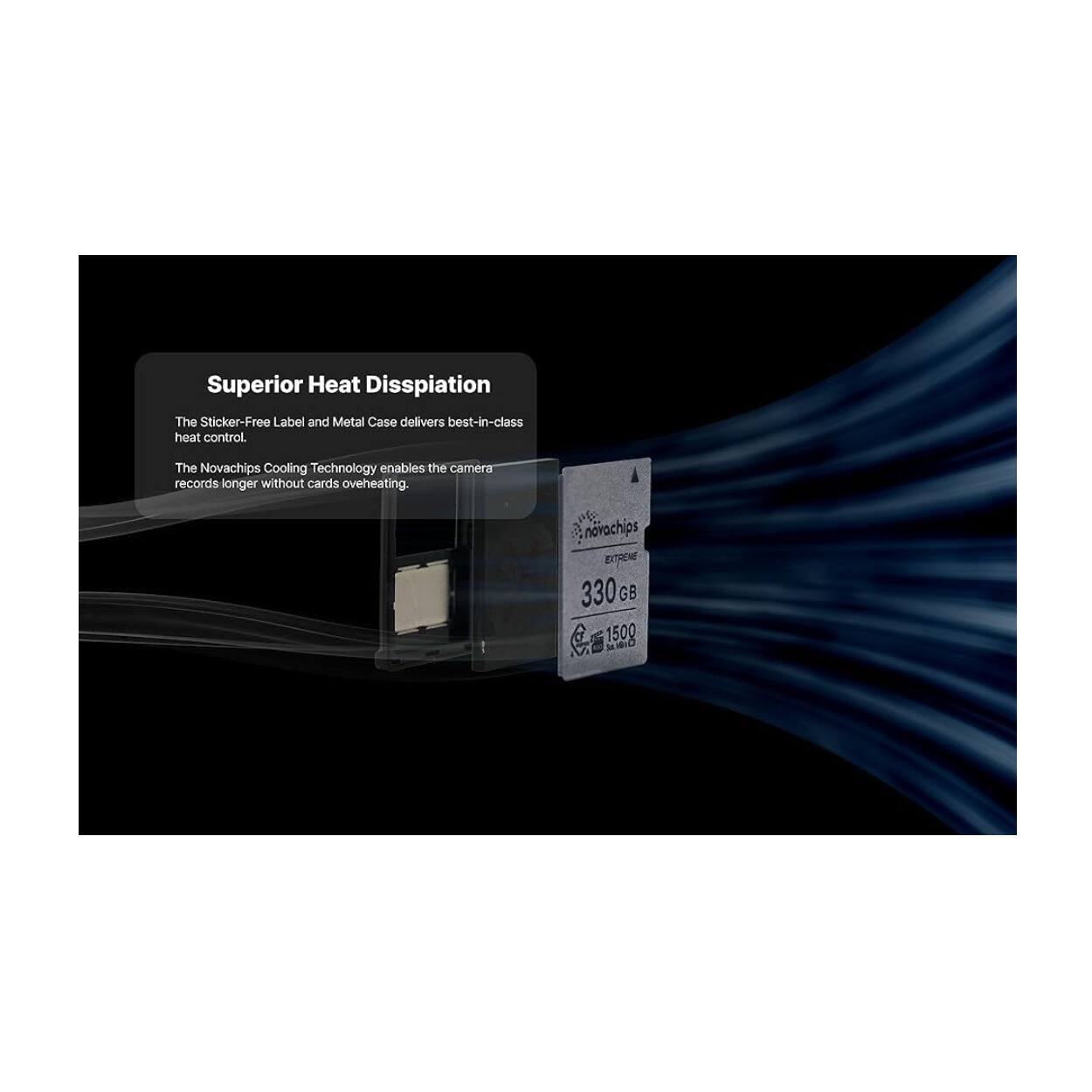 Superior Heat Dissipation  
The Sticker-Free Label and Metal Case delivers best-in-class heat control.  
The Novachips Cooling Technology enables the camera records longer without cards overheating.  

novachips ETTRENE 330 GB SD 1500 M