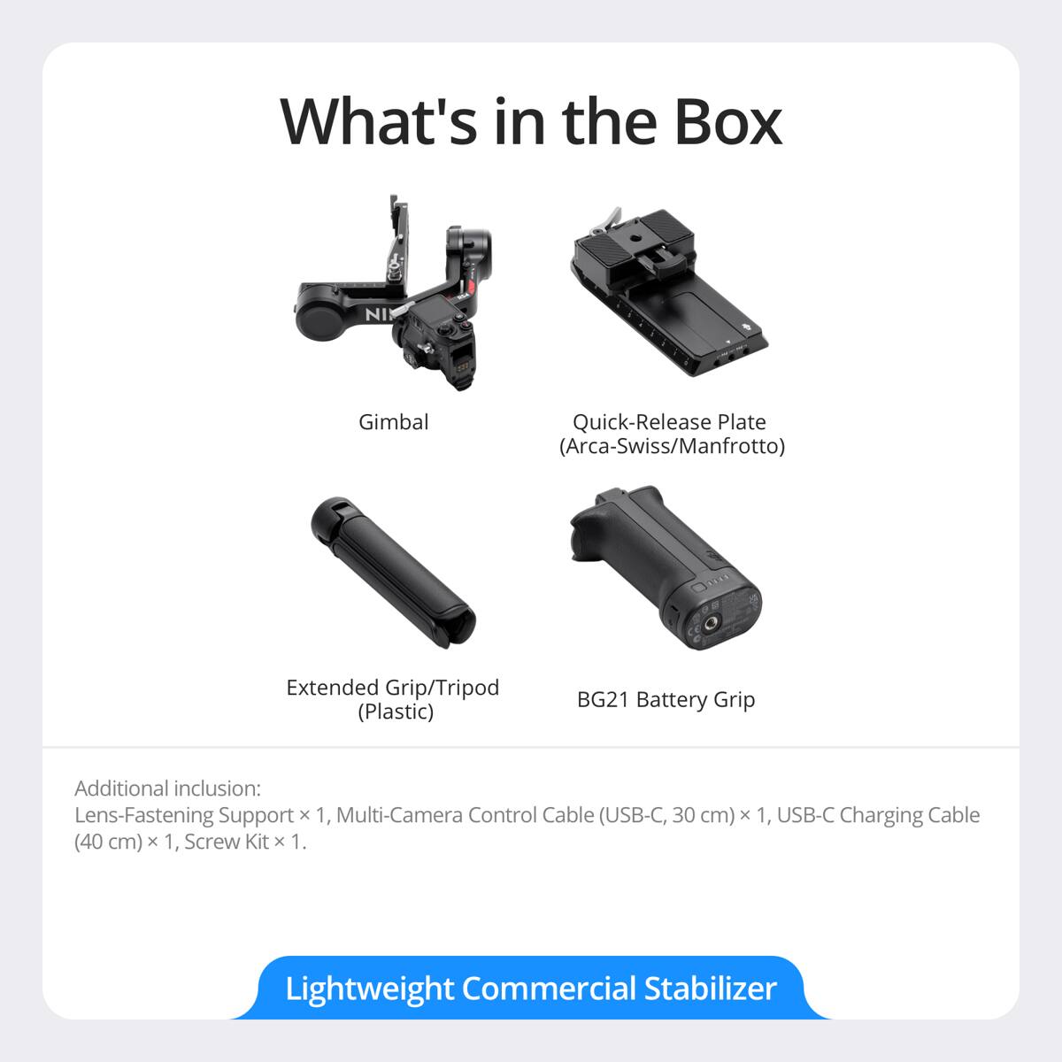 What's in the Box NI Gimbal Quick-Release Plate (Arca-Swiss/Manfrotto) Extended Grip/Tripod (Plastic) BG21 Battery Grip Additional inclusion: Lens-Fastening Support x 1, Multi-Camera Control Cable (USB-C, 30 cm) x 1, USB-C Charging Cable (40 cm) x 1, Screw Kit x 1. Lightweight Commercial Stabilizer