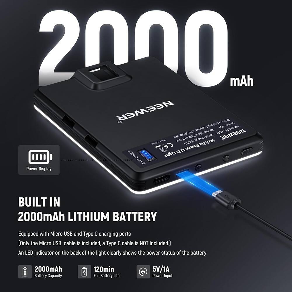 2000 mAh NEWEER Built-in Battery  
Model: ALE Polymer 30  
2000mAh  
Illumination: Aug 09 NEWEER  
5g/moZ SV/A charger  
Mobile LED Phone Light  
CHECK Power Display  
BUILT IN 2000mAh LITHIUM BATTERY  
Equipped with Micro USB and Type C charging ports (Only the Micro USB cable is included, a Type C cable is NOT included.)  
An LED indicator on the back of the light clearly shows the power status of the battery  
2000mAh Battery Capacity  
120min Full Battery Life  
5V/1A Power Input