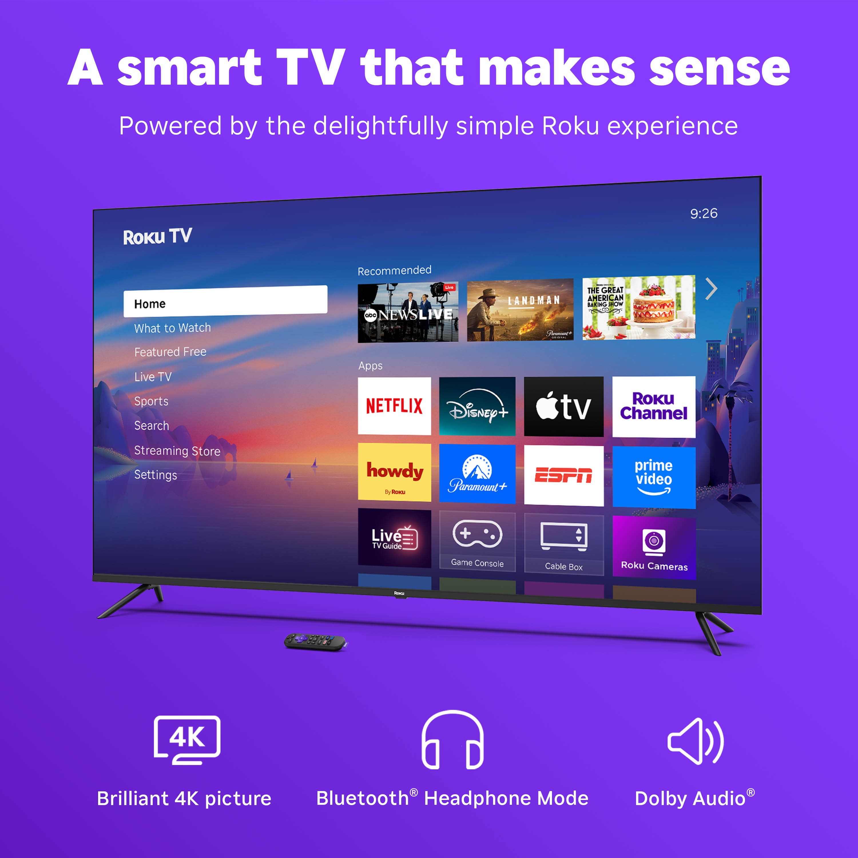 A smart TV that makes sense
Powered by the delightfully simple Roku experience
Roku TV
Home
What to Watch
Featured Free
Live TV
Sports
Search
Streaming Store
Settings
Recommended
NEWS LIVE
THE GREAT AMERICAN BAKE-OFF
LANDMAN
NETFLIX
Disney+
Apple TV
Roku Channel
howdy
Paramount+
ESPN
prime video
Live TV Guide
Game Console
Cable Box
Roku Cameras
4K Brilliant 4K picture
Bluetooth® Headphone Mode
Dolby Audio®