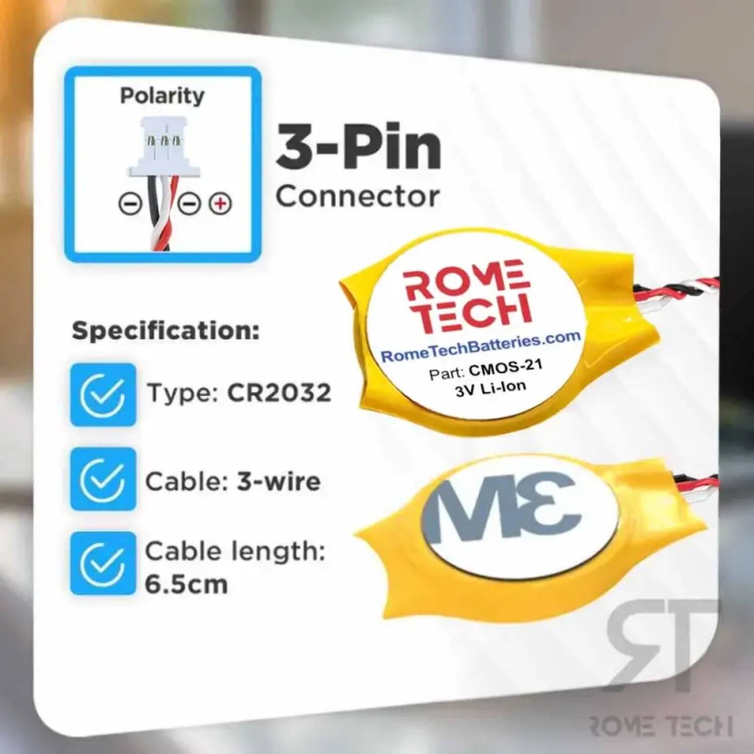 Polarity 00n n n n 3-Pin Connector  
Specification:  
- Type: CR2032  
- Cable: 3-wire  
- Cable length: 6.5cm  
- 3V Li-lon  

ROME TECH  
RomeTechBatteries.com  
Part: CMOS-21