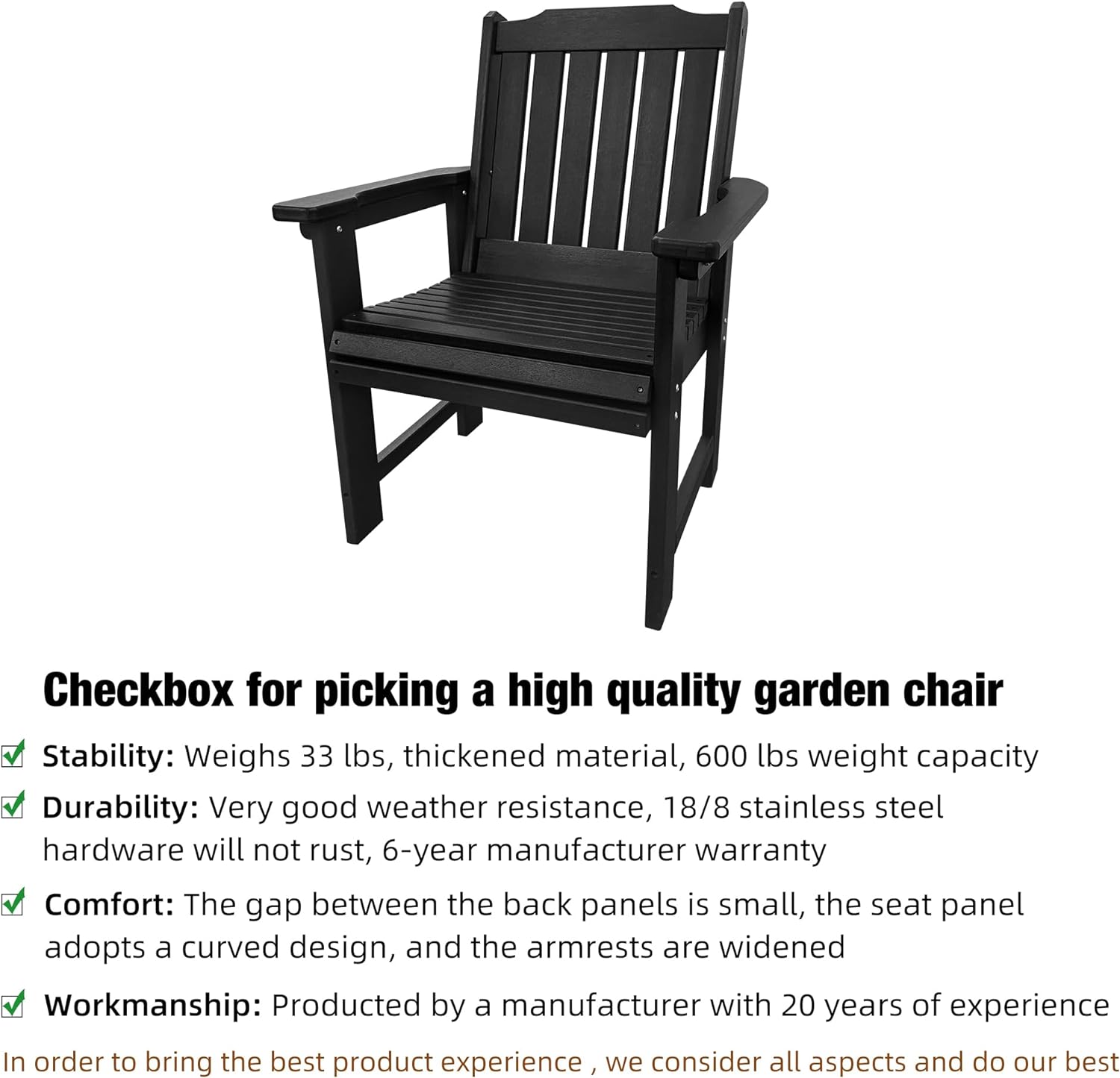 Checkbox for picking a high quality garden chair

- Stability: Weighs 33 lbs, thickened material, 600 lbs weight capacity
- Durability: Very good weather resistance, 18/8 stainless steel hardware will not rust, 6-year manufacturer warranty
- Comfort: The gap between the back panels is small, the seat panel adopts a curved design, and the armrests are widened
- Workmanship: Produced by a manufacturer with 20 years of experience

In order to bring the best product experience, we consider all aspects and do our best