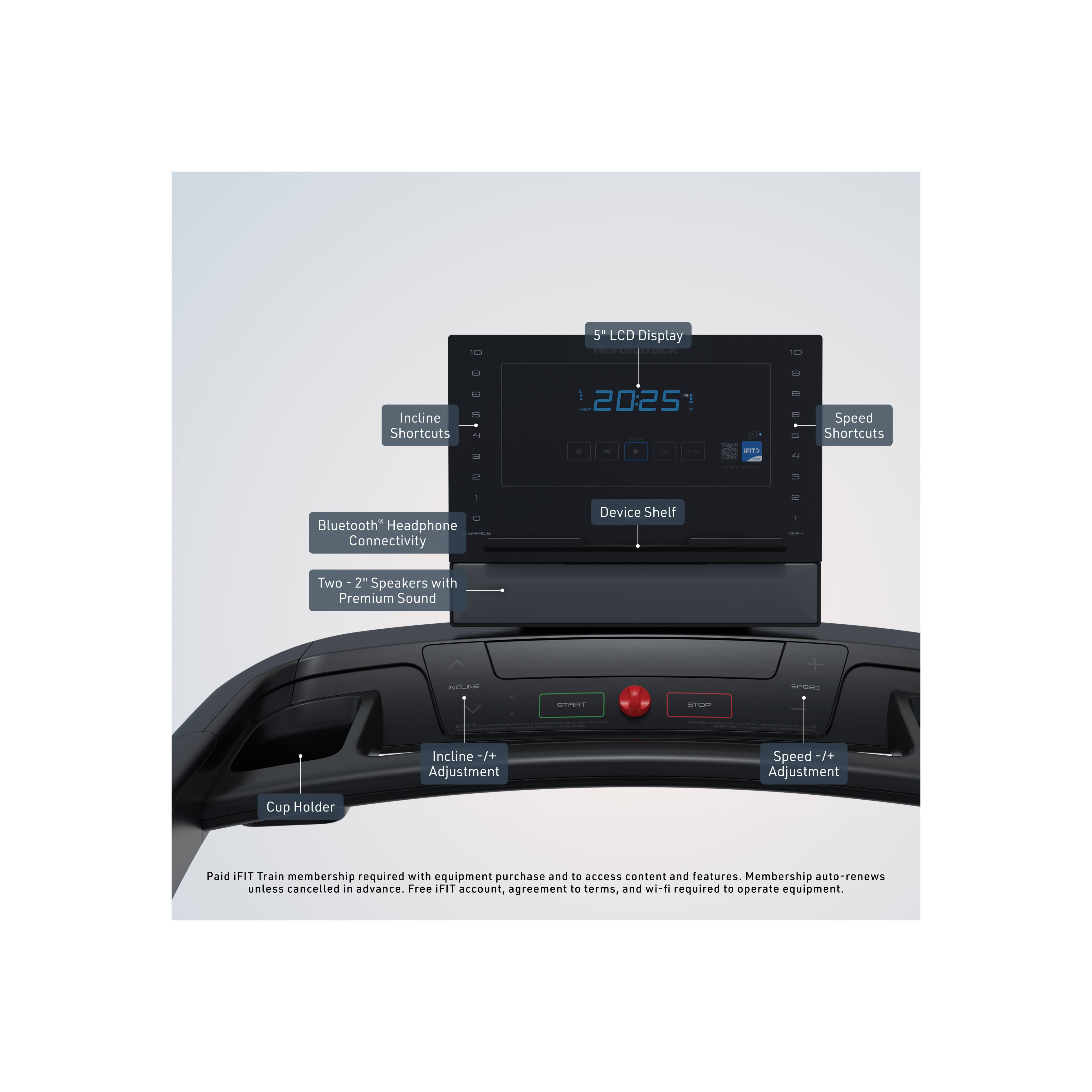 - 5" LCD Display
- Incline Shortcuts
- Speed Shortcuts
- Bluetooth Headphone Connectivity
- Device Shelf
- Two 2" Speakers with Premium Sound
- Incline +/- Adjustment
- Speed +/- Adjustment
- Cup Holder

Paid IFIT Train membership required with equipment purchase and to access content and features. Membership auto-renews unless cancelled in advance. Free IFIT account, agreement to terms, and wi-fi required to operate equipment.