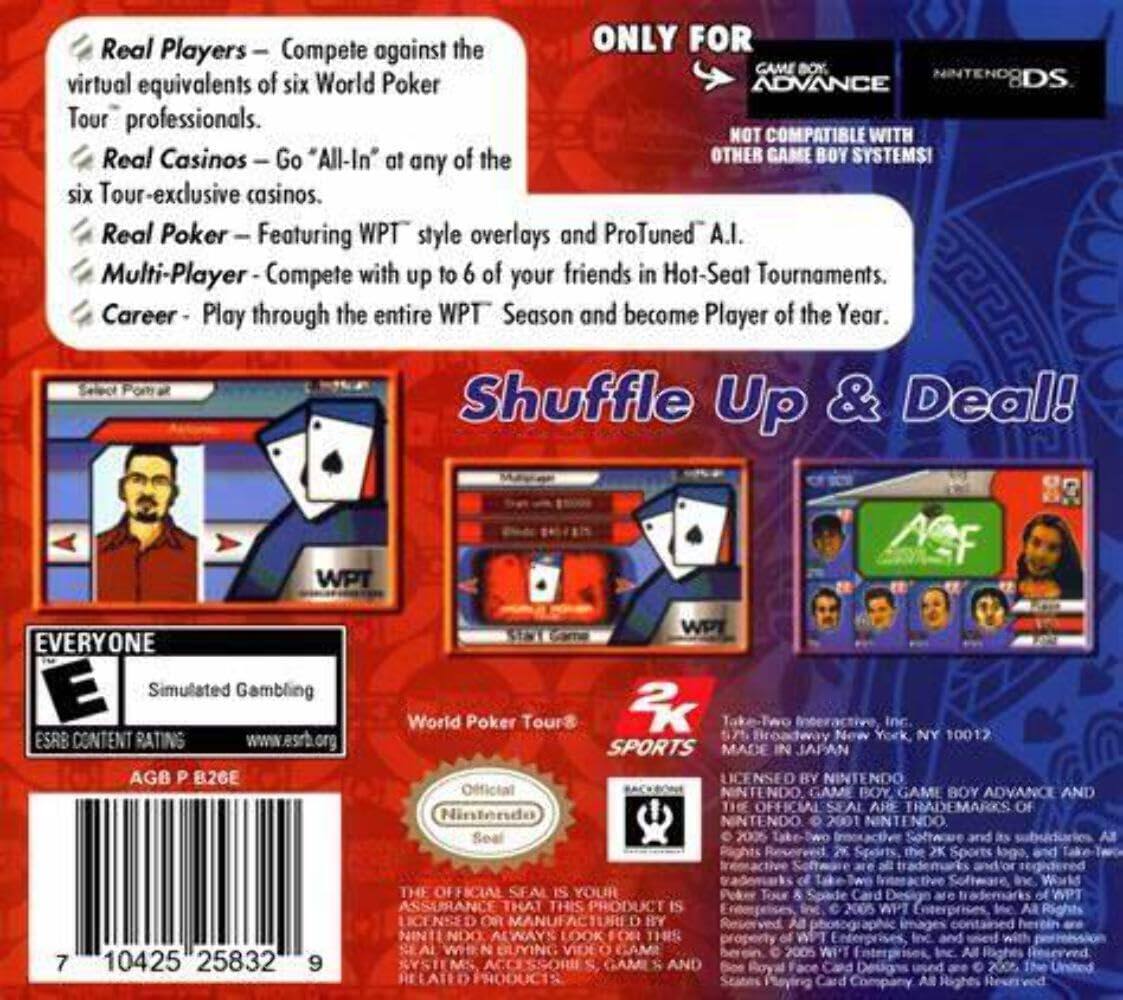 Real Players - Compete against the virtual equivalents of six World Poker Tour professionals.
Real Casinos - Go "All-In" at any of the six Tour-exclusive casinos.
Real Poker - Featuring WPT style overlays and ProTuned A.I.
Multi-Player - Compete with up to 6 of your friends in Hot-Seat Tournaments.
Career - Play through the entire WPT Season and become Player of the Year.

ONLY FOR GAME BOY ADVANCE DS
NOT COMPATIBLE WITH OTHER GAME BOY SYSTEMS!

Shuffle Up & Deal!

EVERYONE E Simulated Gambling ESRB CONTENT RATING www.esrb.org AGB P B26E

WPT World Poker Tour

MADE IN JAPAN

LICENSED BY NINTENDO

Official Nintendo Seal

2K Sports

7 10425 25832 9

THE OFFICIAL SEAL IS YOUR ASSURANCE THAT THIS PRODUCT IS OR MANUFACTURED BY NINTENDO AND ITS SUBSIDIARIES. ALWAYS LOOK FOR THIS SEAL WHEN BUYING VIDEO GAMES AND RELATED PRODUCTS.