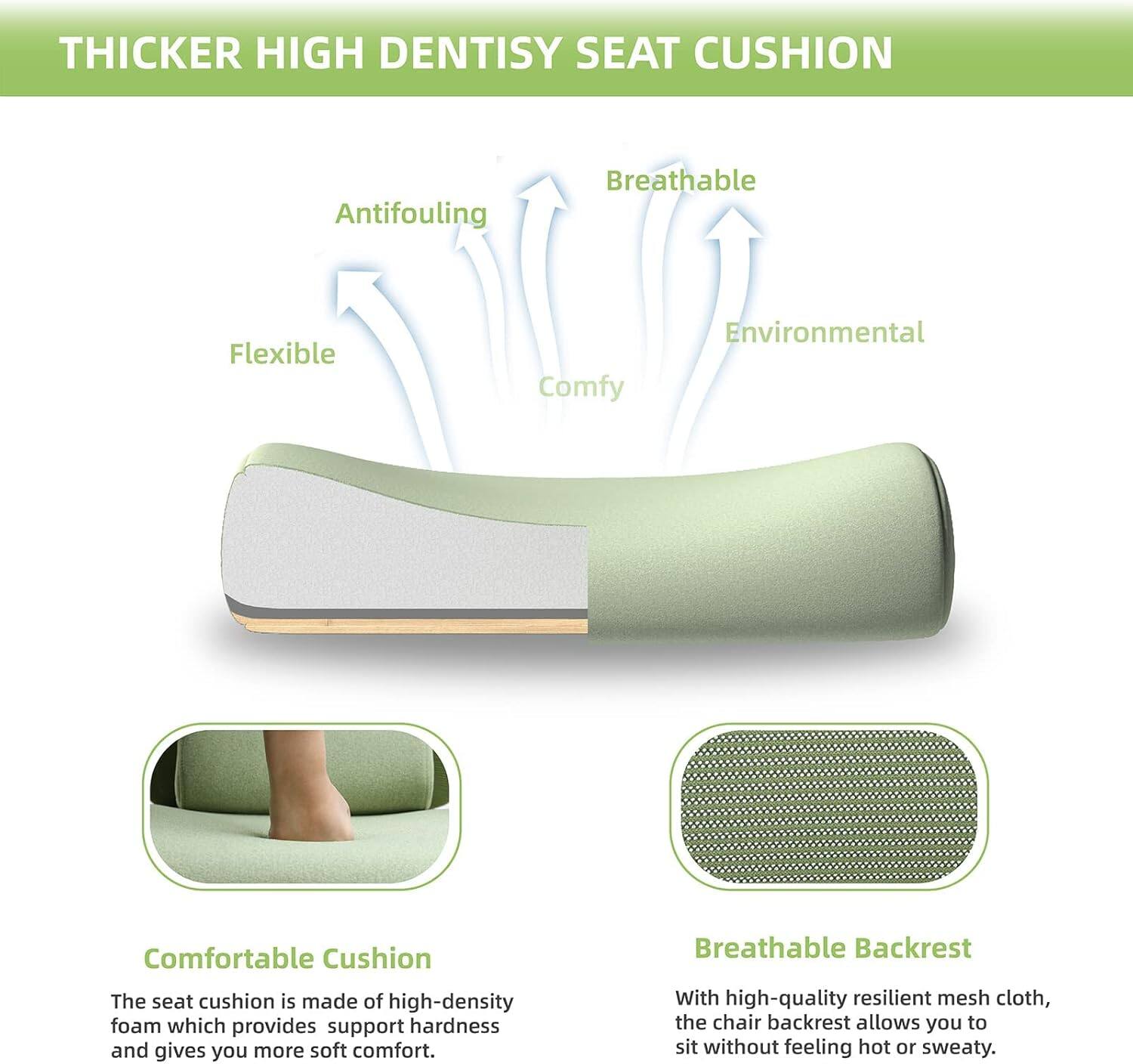 THICKER HIGH DENSITY SEAT CUSHION

Antifouling Breathable Flexible Comfy Environmental Comfortable Cushion

The seat cushion is made of high-density foam which provides support hardness and gives you more soft comfort.

Breathable Backrest

With high-quality resilient mesh cloth, the chair backrest allows you to sit without feeling hot or sweaty.