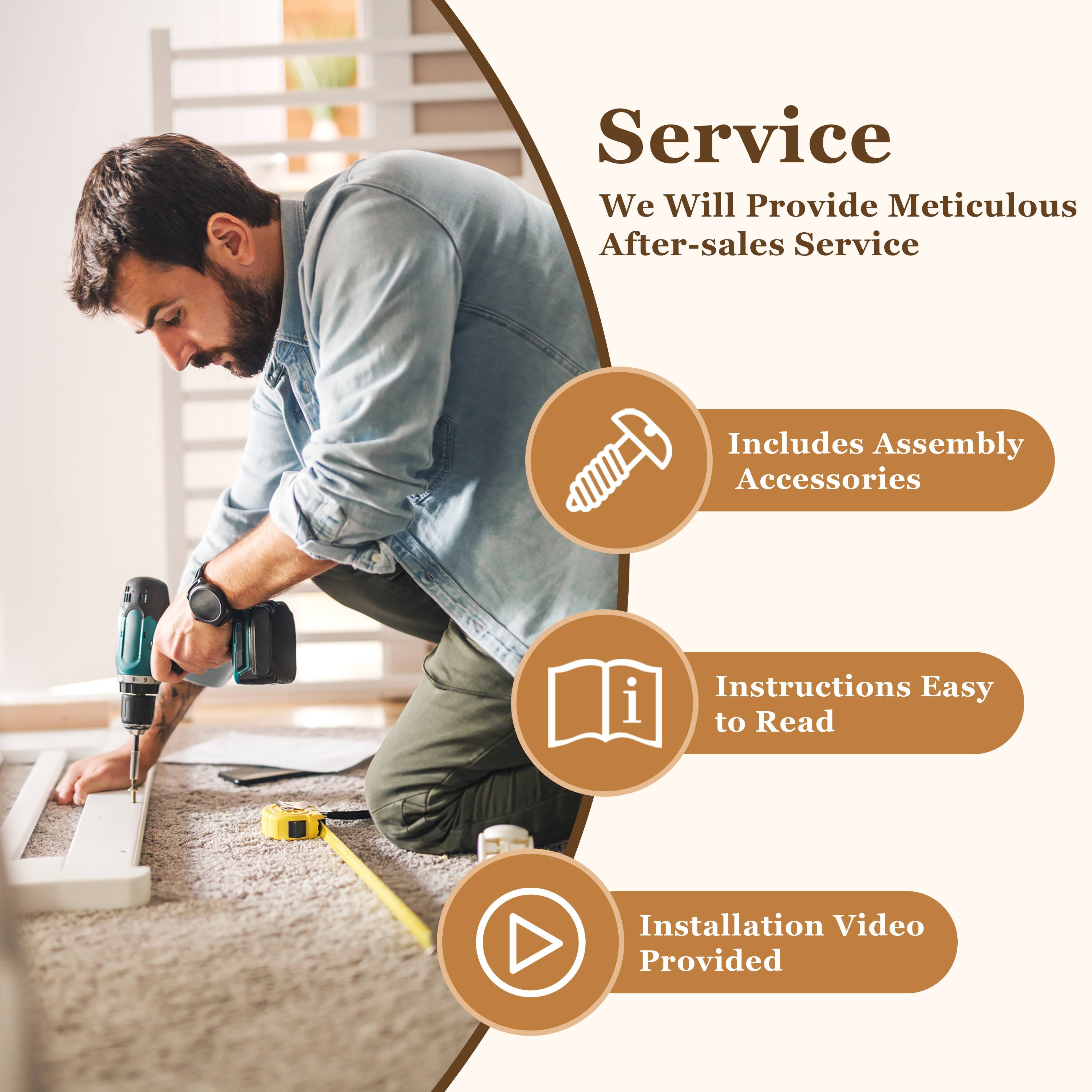 Service  
We Will Provide Meticulous After-sales Service  

- Includes Assembly Accessories  
- Instructions Easy to Read  
- Installation Video Provided