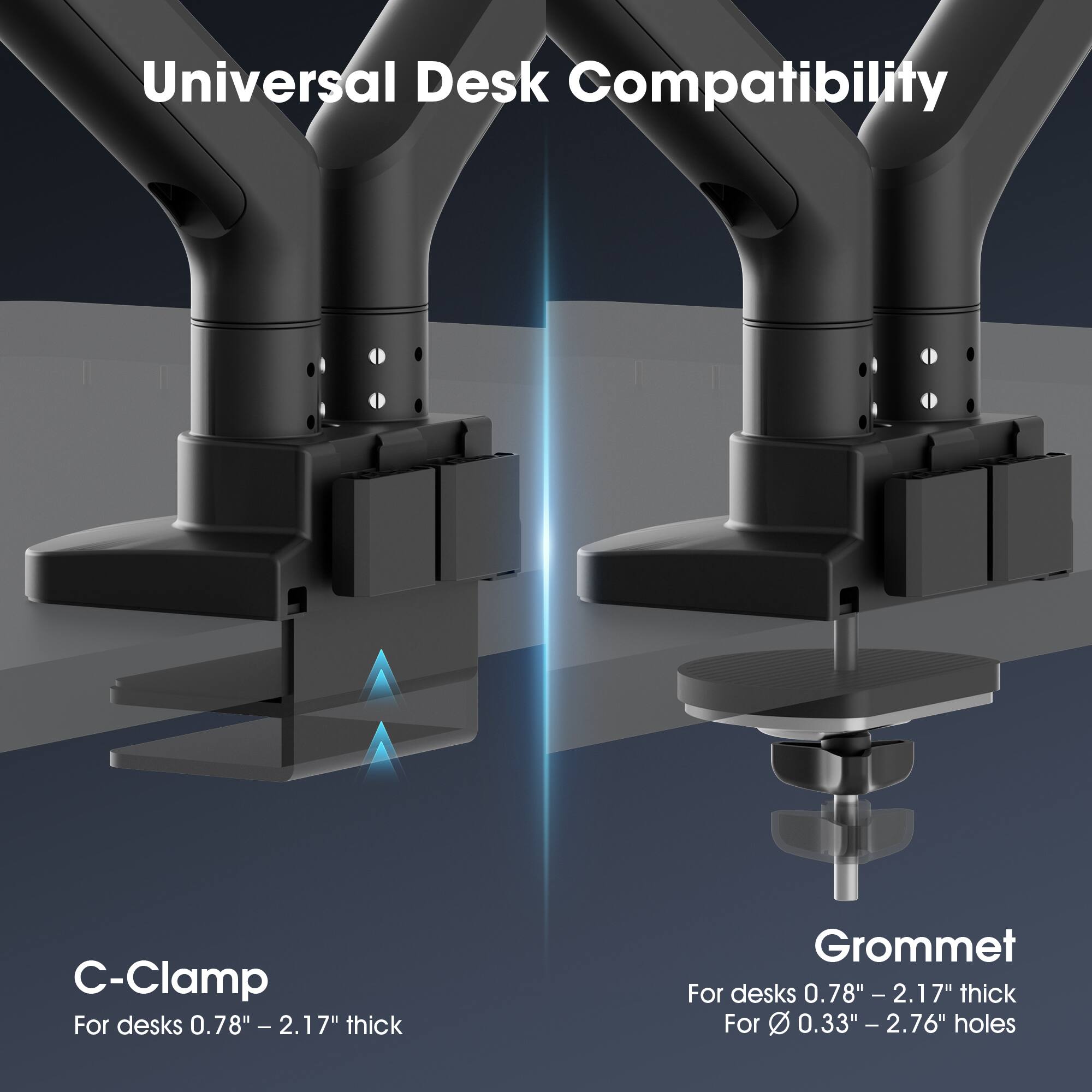 Universal Desk Compatibility

C-Clamp
For desks 0.78" - 2.17" thick

Grommet
For desks 0.78" - 2.17" thick
For 0.33" - 2.76" holes