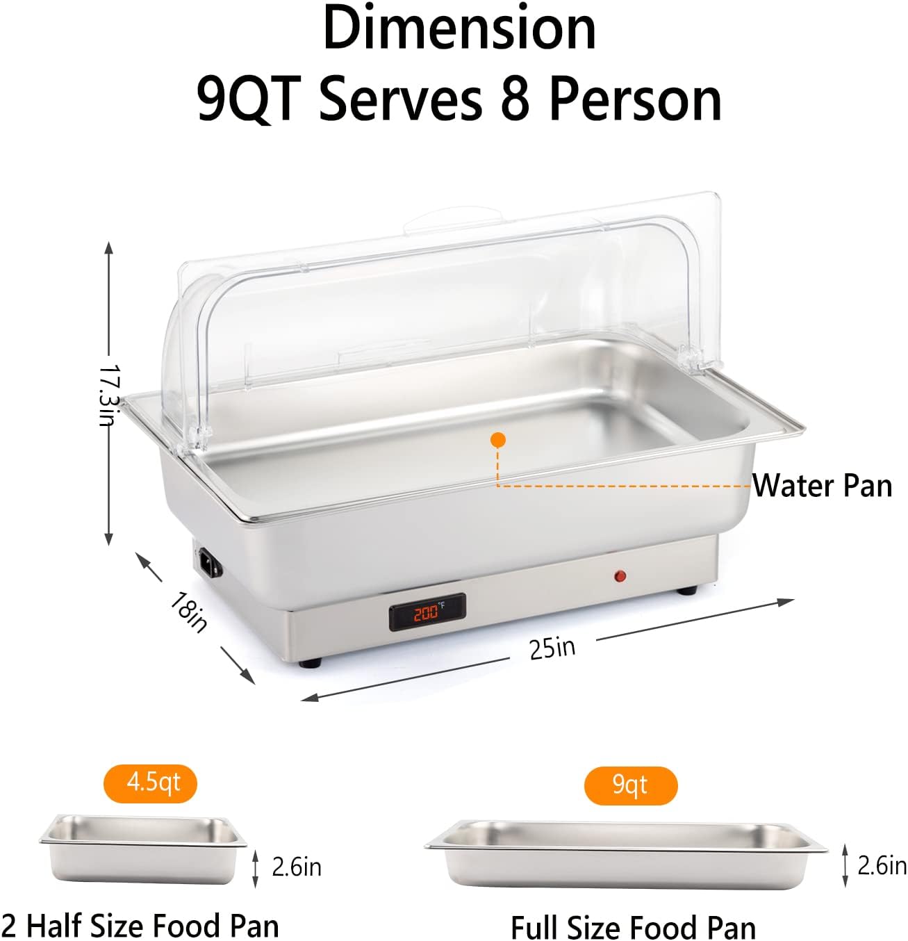 Dimension  
9QT Serves 8 Person  
17.3in  
Water Pan  
18in  
25in  
4.5qt  
9qt  
2.6in  
2.6in  
2 Half Size Food Pan  
Full Size Food Pan