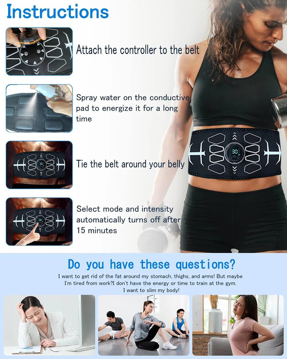 Instructions

1. Attach the controller to the belt
2. Spray water on the conductive pad to energize it for a long time
3. Tie the belt around your belly
4. Select mode and intensity
5. Automatically turns off after 15 minutes

Do you have these questions?

I want to get rid of the fat around my stomach, thighs, and arms! But maybe I'm tired from work? I don't have the energy or time to train at the gym. I want to slim my body!