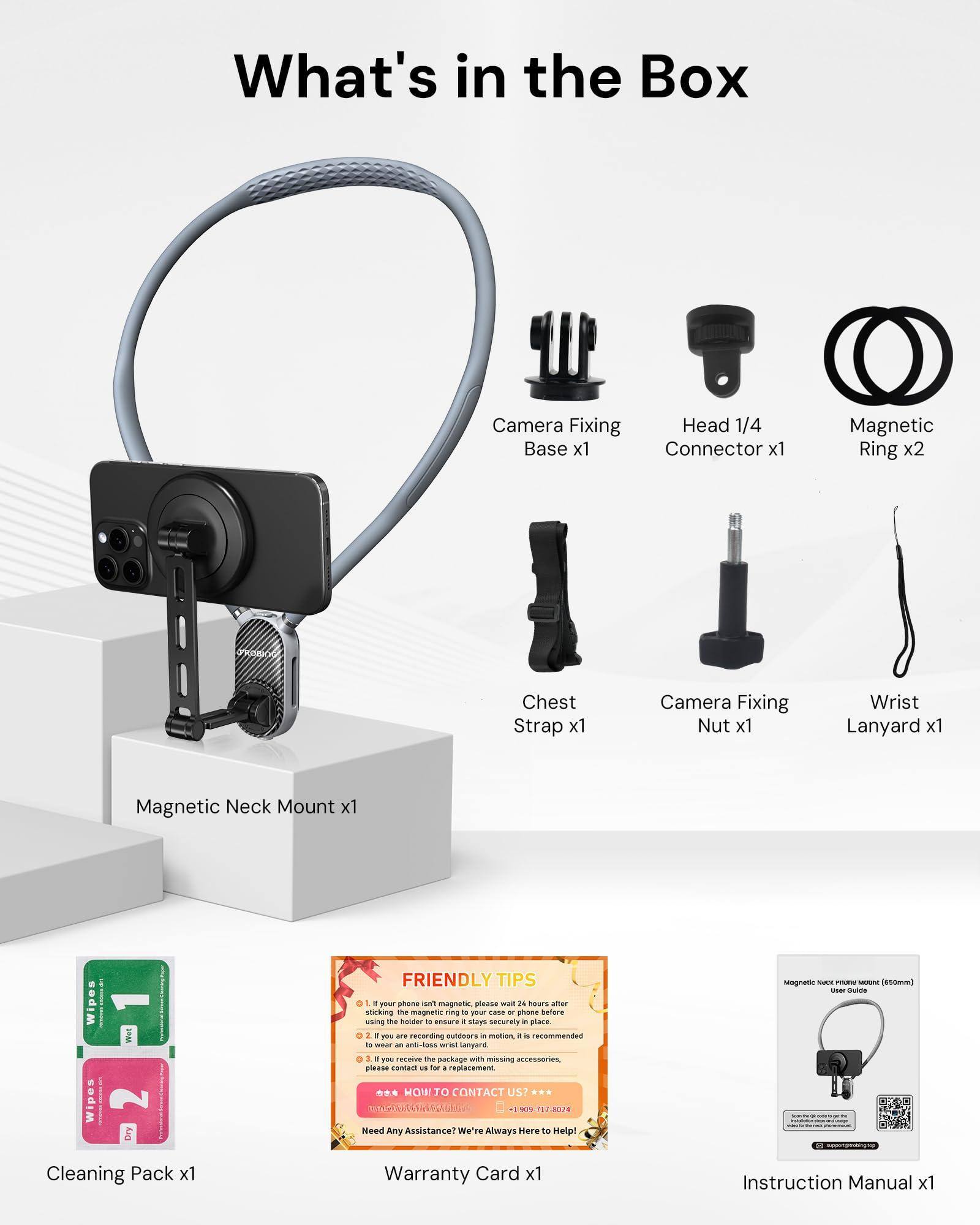 What's in the Box

- Camera Fixing Base x1
- Head 1/4 Connector x1
- Magnetic Ring x2
- Chest Strap x1
- Camera Fixing Nut x1
- Wrist Lanyard x1
- Magnetic Neck Mount x1
- Cleaning Pack x1
- Warranty Card x1
- Instruction Manual x1

FRIENDLY TIPS

1. If your phone isn't magnetic, please stick the magnetic ring on the back of your phone using the holder to ensure it stays in place.
2. If you are recording outdoors, it is recommended to use the magnetic neck mount.
3. If you receive the package with missing accessories, please contact us for a replacement.

HOW TO CONTACT US!
- 1009717 8028

Need Any Assistance? We're Always Here to Help!

Magnetic Neck Mount x1

Cleaning Pack x1

Warranty Card x1

Instruction Manual x1
