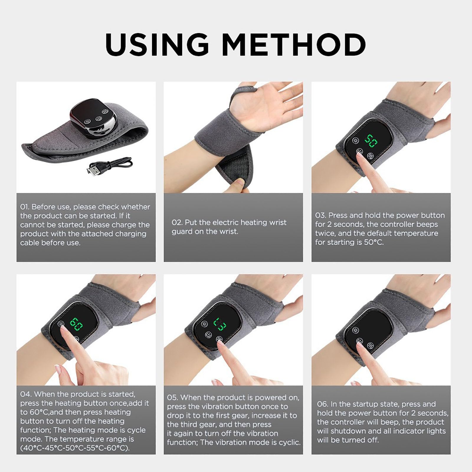 **USING METHOD**

01. Before use, please check whether the product can be started. If it cannot be started, please charge the product with the attached charging cable before use.

02. Put the electric heating wrist guard on the wrist.

03. Press and hold the power button for 2 seconds, the controller beeps twice, and the default temperature for starting is 50°C.

04. When the product is started, press the heating button once, add it to 60°C, and then press the heating button to turn off the heating function; The heating mode is cyclic (40°C-45°C-50°C-55°C-60°C).

05. When the product is powered on, press the vibration button once to drop it to the first gear, increase it to the third gear, and then press the vibration button again to turn off the vibration function; The vibration mode is cyclic.

06. In the startup state, press and hold the power button for 2 seconds, the controller will beep, the product will shutdown and all indicator lights will be turned off.