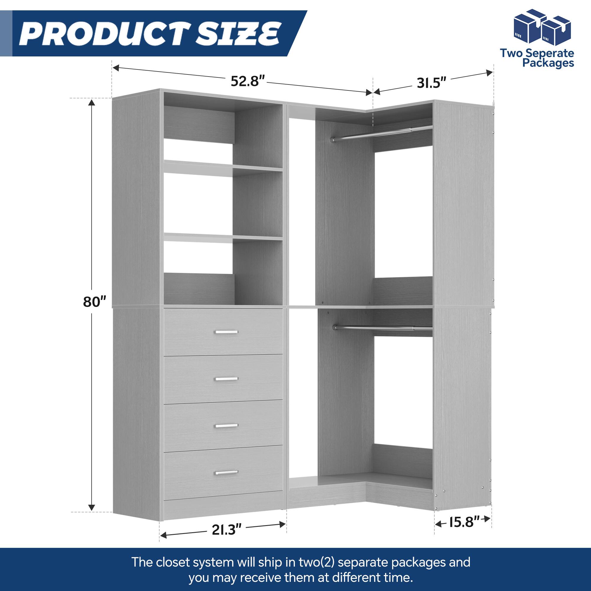 PRODUCT SIZE  
52.8" 31.5"  
80" 21.3" 15.8"  

The closet system will ship in two(2) separate packages and you may receive them at different times.