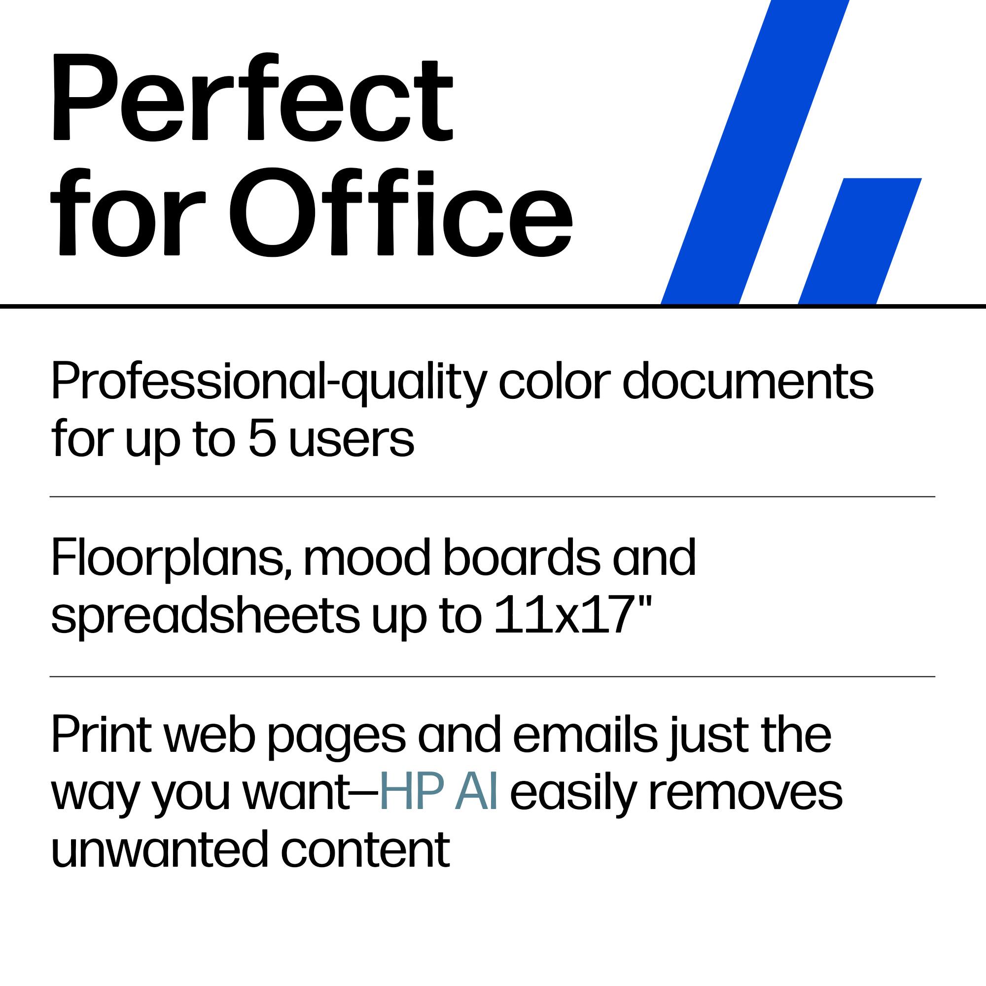 Perfect for Office

Professional-quality color documents for up to 5 users

Floorplans, mood boards and spreadsheets up to 11x17"

Print web pages and emails just the way you want—HP AI easily removes unwanted content