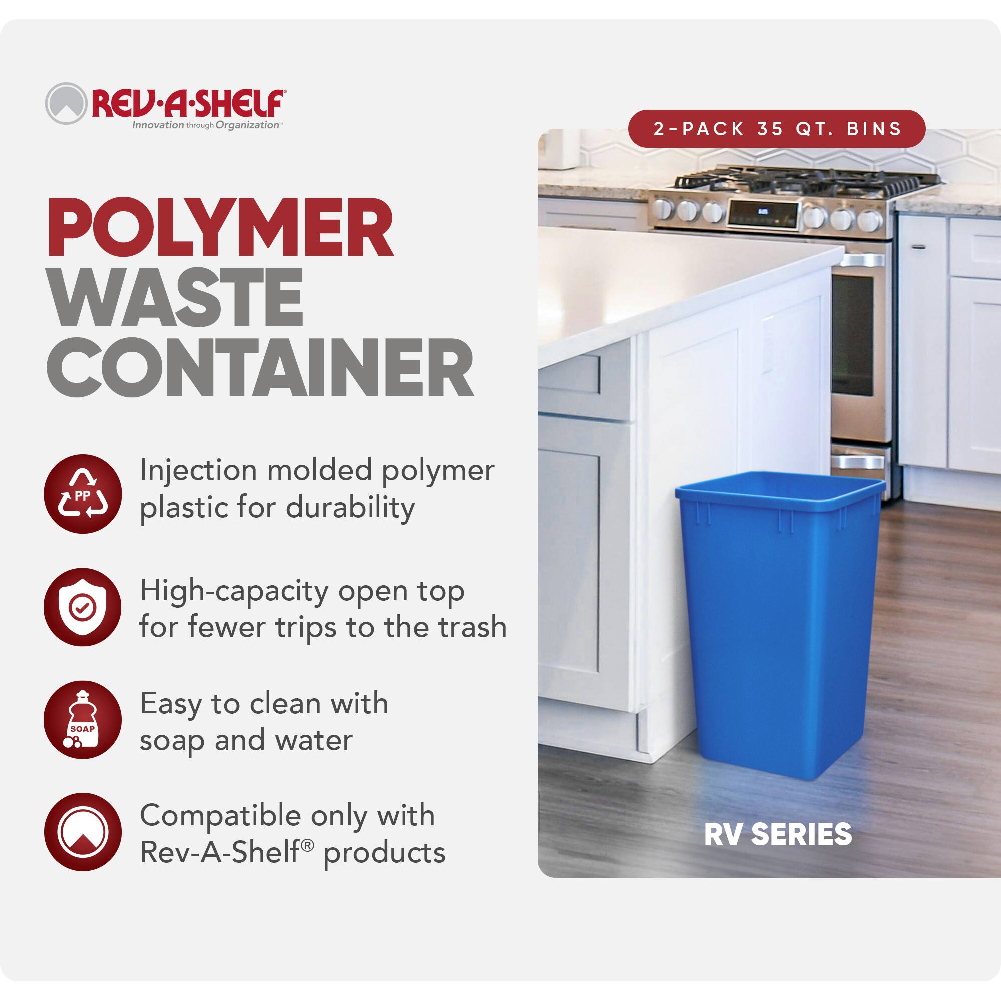 RED REV-A-SHELF  
Innovation through Organization  

POLYMER WASTE CONTAINER  

2-PACK 35 QT. BINS  

Injection molded polymer plastic for durability  
High-capacity open top for fewer trips to the trash  
Easy to clean with soap and water  
Compatible only with Rev-A-Shelf® products  

RV SERIES