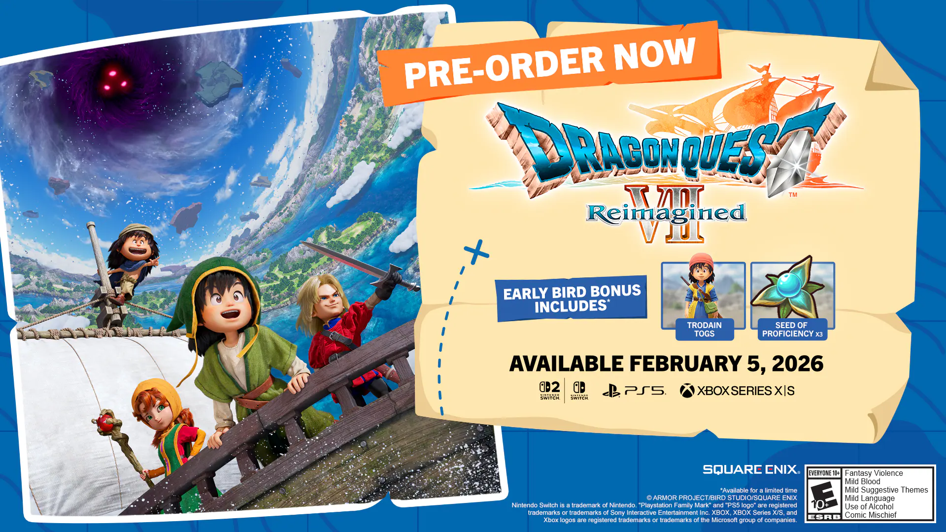 PRE-ORDER NOW

DRAGON QUEST XI™ Reimagined™

EARLY BIRD BONUS INCLUDES:
- TRODAIN SEED OF TOGS
- PROFICIENCY X3

AVAILABLE FEBRUARY 5, 2026

D2 GD PS5 XBOX SERIES XIS

SQUARE ENIX

EVERYONE 10+ Fantasy Violence Mild Blood *Available for a limited time Mild Suggestive Themes ARMOR PROJECT/BIRD STUDIO/SQUARE ENIX Mild Language

Nintendo Switch is a trademark of Nintendo. "PlayStation Family Mark" and PS5 logo are registered trademarks of Sony Interactive Entertainment Inc. XBOX, XBOX Series X/S, and Xbox logos are registered trademarks or trademarks of the Microsoft group of companies. Use of Alcohol trademarks Of trademarks of Sony Interactive Entertainment Inc.