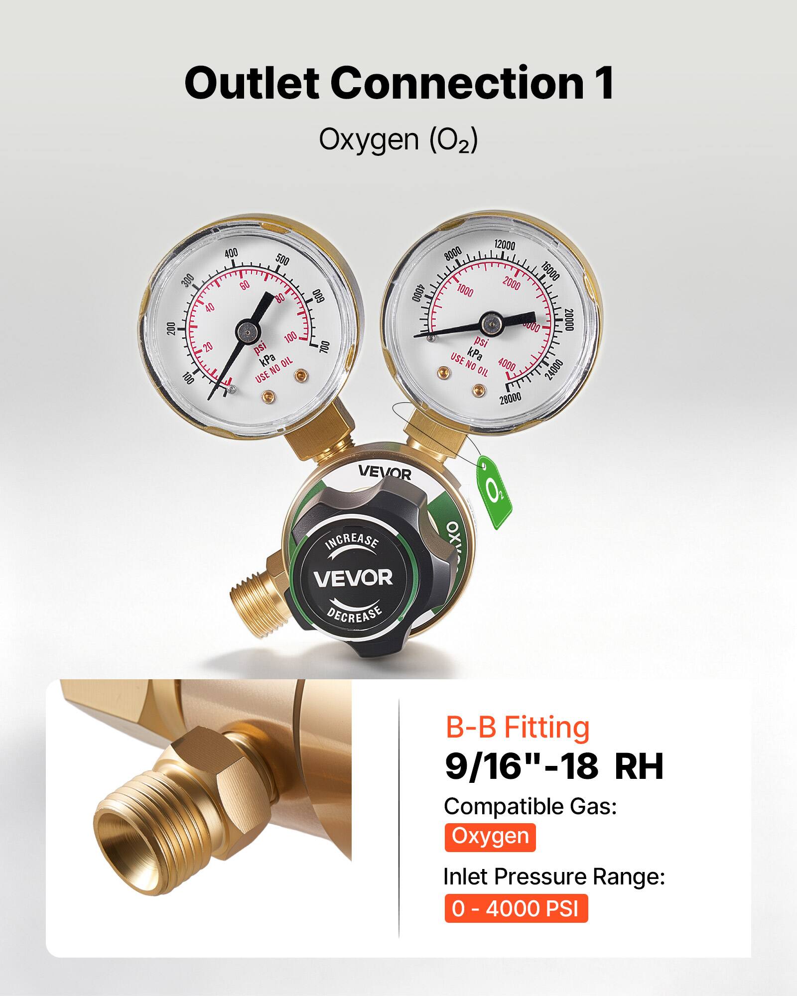 Outlet Connection 1  
Oxygen (O2)  

400 500 300 60 40 200 100 20 psi kPa  
DIL NO OS1 L USE  
600 700 4000 12000 8000 16000 1000 2000 000 20000 ps USE kPa  
NO OIL  
4000 24000 28000  

VEVOR INCREASE  
VEVOR DECREASE  

B-B Fitting  
9/16"-18 RH  
Compatible Gas: Oxygen  
Inlet Pressure Range: 0 - 4000 PSI