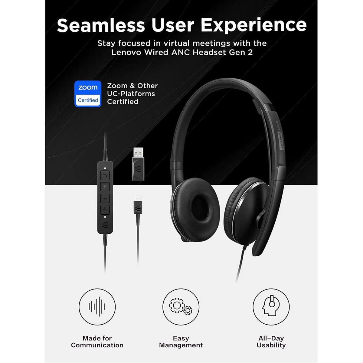Seamless User Experience  
Stay focused in virtual meetings with the Lenovo Wired ANC Headset Gen 2  

Zoom & Other UC-Platforms Certified  

Made for Communication  
Easy Management  
All-Day Usability