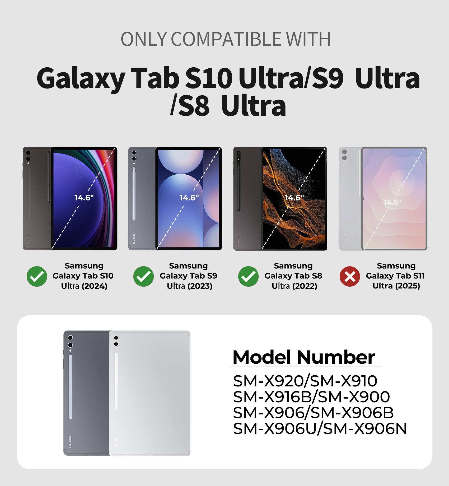 ONLY COMPATIBLE WITH  
Galaxy Tab S10 Ultra/S9 Ultra /S8 Ultra  
14.6" 14.6" 14.6" 14.6"  
Samsung Galaxy Tab S10 Ultra (2024)  
Samsung Galaxy Tab S9 Ultra (2023)  
Samsung Galaxy Tab S8 Ultra (2022)  
Samsung Galaxy Tab S11 Ultra (2025)  
Model Number  
SM-X920/SM-X910  
SM-X916B/SM-X900  
SM-X906/SM-X906B  
SM-X906U/SM-X906N